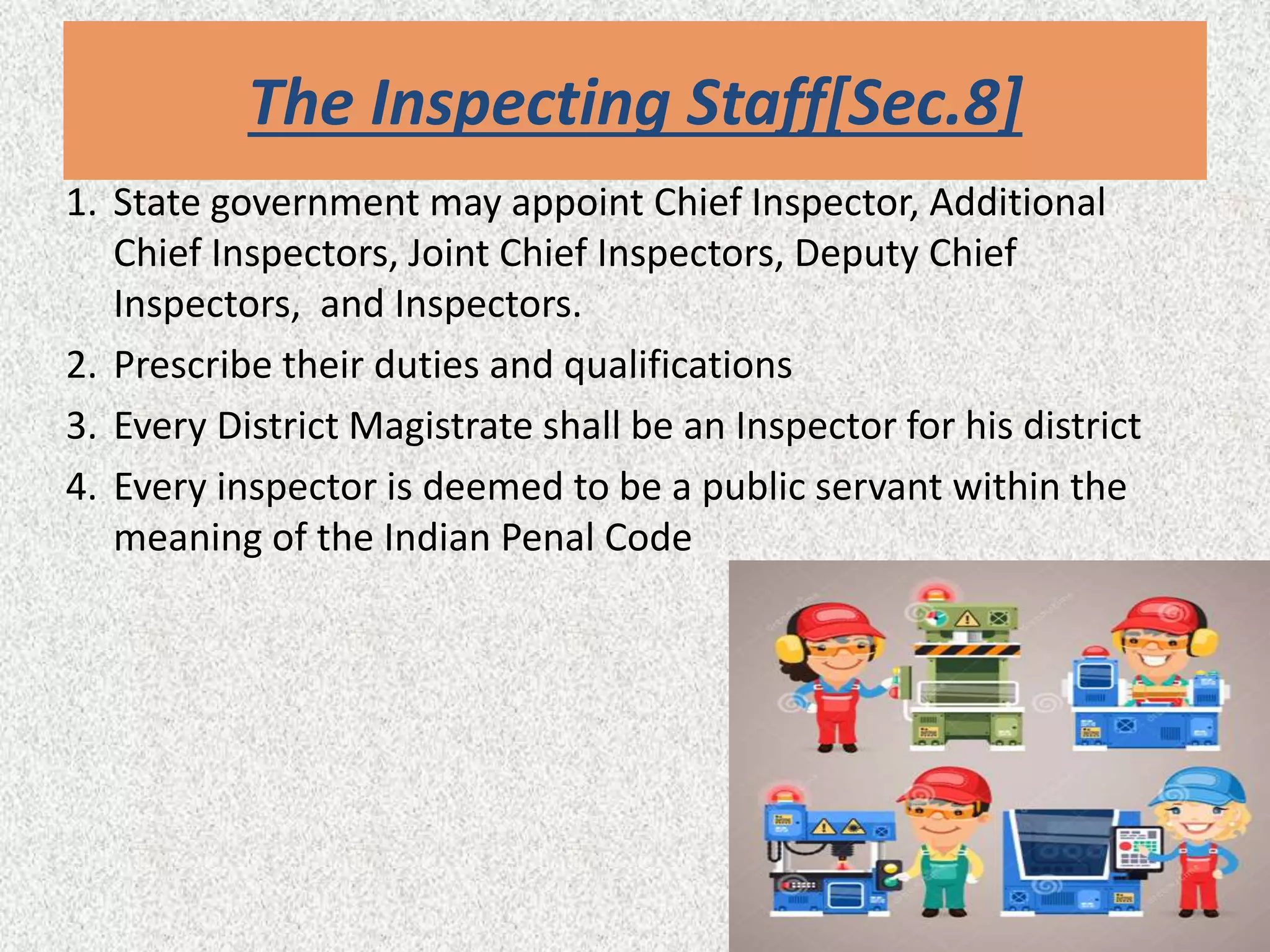 The Inspecting Staff[Sec.8]
1. State government may appoint Chief Inspector, Additional
Chief Inspectors, Joint Chief Inspectors, Deputy Chief
Inspectors, and Inspectors.
2. Prescribe their duties and qualifications
3. Every District Magistrate shall be an Inspector for his district
4. Every inspector is deemed to be a public servant within the
meaning of the Indian Penal Code
 