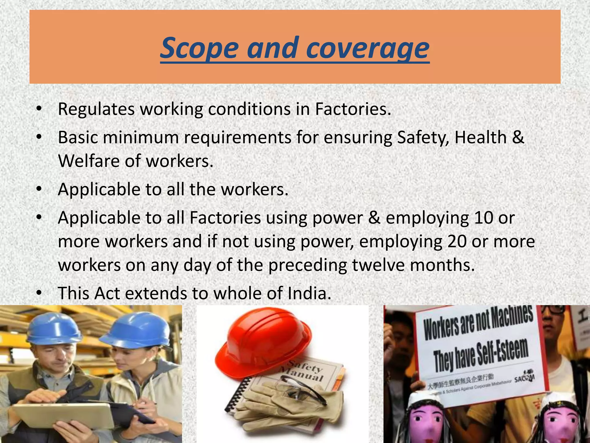 Scope and coverage
• Regulates working conditions in Factories.
• Basic minimum requirements for ensuring Safety, Health &
Welfare of workers.
• Applicable to all the workers.
• Applicable to all Factories using power & employing 10 or
more workers and if not using power, employing 20 or more
workers on any day of the preceding twelve months.
• This Act extends to whole of India.
 