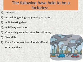 The following have held to be a
factories:-
1) Salt works
2) A shed for ginning and pressing of cotton
3) A Bidi making shed
4) A Railway Workshop
5) Composing work for Letter Press Printing
6) Saw Mills
7) Place for preparation of foodstuff and
other eatables
 