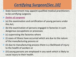 Certifying Surgeon[Sec.10]
 State Government may appoint qualified medical practitioners
to be certifying surgeons
 Duties of surgeons
 (a) the examination and certification of young persons under
this Act;
 (b) the examination of persons engaged in factories in such
dangerous occupations or processes
 (c) supervising the factories where
 (i) cases of illness have occurred which are due to the nature
of the manufacturing process or
 (ii) due to manufacturing process there is a likelihood of injury
to the health of workers or
 (iii) young persons are employed in any work which is likely to
cause injury to their health.
 