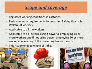 Scope and coverage
• Regulates working conditions in Factories.
• Basic minimum requirements for ensuring Safety, Health &
Welfare of workers.
• Applicable to all the workers.
• Applicable to all Factories using power & employing 10 or
more workers and if not using power, employing 20 or more
workers on any day of the preceding twelve months.
• This Act extends to whole of India.
 