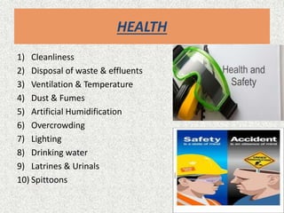 HEALTH
1) Cleanliness
2) Disposal of waste & effluents
3) Ventilation & Temperature
4) Dust & Fumes
5) Artificial Humidification
6) Overcrowding
7) Lighting
8) Drinking water
9) Latrines & Urinals
10) Spittoons
 