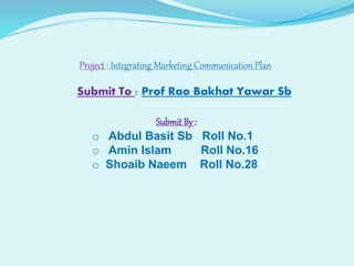 Project : Integrating Marketing Communication Plan
Submit To : Prof Rao Bakhat Yawar Sb
Submit By :
o Abdul Basit Sb Roll No.1
o Amin Islam Roll No.16
o Shoaib Naeem Roll No.28
 