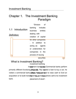 Investment Banking

Chapter 1. The Investment Banking
                    Paradigm
                                 “Division         of
                            banking          includes
1.1 Introduction            business          entities
                            dealing with
Definition:
                            creation of capital
                            for other companies
                            .   In   addition      to
                            acting as         agents
                            or underwriters for
                            companies in the
                            process of issuing
                                        securities
                  ,
  What is Investment Banking?
                            investment banking
                         Investment banks and Commercial banks perform
                           also        advise
primarily different functions. When Mr. Raj needed a loan to buy a car, he
                             companies       on
visited a commercial bank.matters Nokia needed to raise cash to fund an
                           When related to
acquisition or to build morethe
                             factories, it made a phone call to its investment
                                    issue     and
bank.                       placement of stock”.




                                       [1]
 