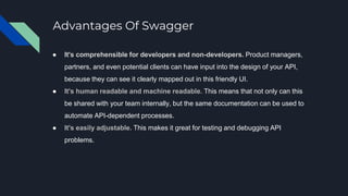 Advantages Of Swagger
● It's comprehensible for developers and non-developers. Product managers,
partners, and even potential clients can have input into the design of your API,
because they can see it clearly mapped out in this friendly UI.
● It's human readable and machine readable. This means that not only can this
be shared with your team internally, but the same documentation can be used to
automate API-dependent processes.
● It's easily adjustable. This makes it great for testing and debugging API
problems.
 