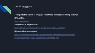 References
To dig into the power of swagger refer these links for upcoming features.
Official Site:
https://swagger.io/
Swashbuckle.AspNetCore:
https://github.com/domaindrivendev/Swashbuckle.AspNetCore
Microsoft Documentation:
https://docs.microsoft.com/en-us/aspnet/core/tutorials/getting-started-with-
swashbuckle?tabs=visual-studio%2Cvisual-studio-xml
 