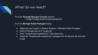 What do we need?
From the Package Manager Console window:
~ Install-Package Swashbuckle.AspNetCore
From the Manage NuGet Packages dialog:
● Right-click your project in Solution Explorer > Manage NuGet Packages.
● Set the Package source to "nuget.org".
● Enter "Swashbuckle.AspNetCore" in the search box.
● Select the "Swashbuckle.AspNetCore" package from the Browse tab and click
Install.
 