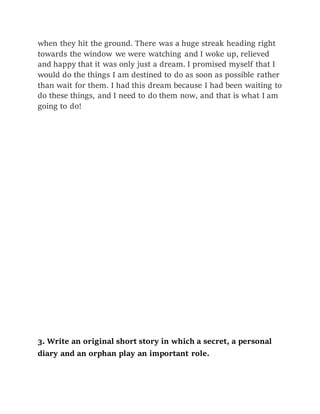 when they hit the ground. There was a huge streak heading right
towards the window we were watching and I woke up, relieved
and happy that it was only just a dream. I promised myself that I
would do the things I am destined to do as soon as possible rather
than wait for them. I had this dream because I had been waiting to
do these things, and I need to do them now, and that is what I am
going to do!
3. Write an original short story in which a secret, a personal
diary and an orphan play an important role.
 