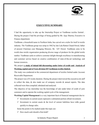 EXECUTIVE SUMMARY


I had the opportunity to take up the Internship Project at Vardhman textiles limited .
During the project I had the privilege of being guided by Mr. Ajay Sharma, Executive in
Finance department.
Vardhman, a household name in Northern India, has carved out a niche for itself in textile
industry. The Vardhman group was setup in 1962 by late Lala Rattan Chand Oswal, father
of present Chairman cum Managing Director, Sh. S.P. Oswal. Vardhman aims to be
world class textile organization producing diverse range of products for the global textile
market. Vardhman seeks to achieve customer delight through excellence in manufacturing
and customer service based on creative combination of state-of-the-art technology and
human resources.
My project is study of inland bill discounting under letter of credit and Analysis of
Working capital and of Yarn division Of Vardhman textiles limited.
The study was conducted at the commercial department of textiles limited under Account
Receivable Department.
The project was of 6 weeks duration. During the project interviewed the executives & staff
to collect the data, & also made use of company records & annual reports. The data
collected were then compiled, tabulated and analyzed.
The objective of my internship was the knowledge of sale under letter of credit of yarn
customers and to operate the working capital cycle of the management.
Working Capital Management is a very important facet of financial management due to:
    Investments in current assets represent a substantial portion oftotal investment.
    Investment in current assets & the level of current liabilities have toBe geared
       quickly to change sales.
   Some the points to be studied under this topic are:
    How much cash should a firm hold?


                              In Industry Project Report                                 1
 