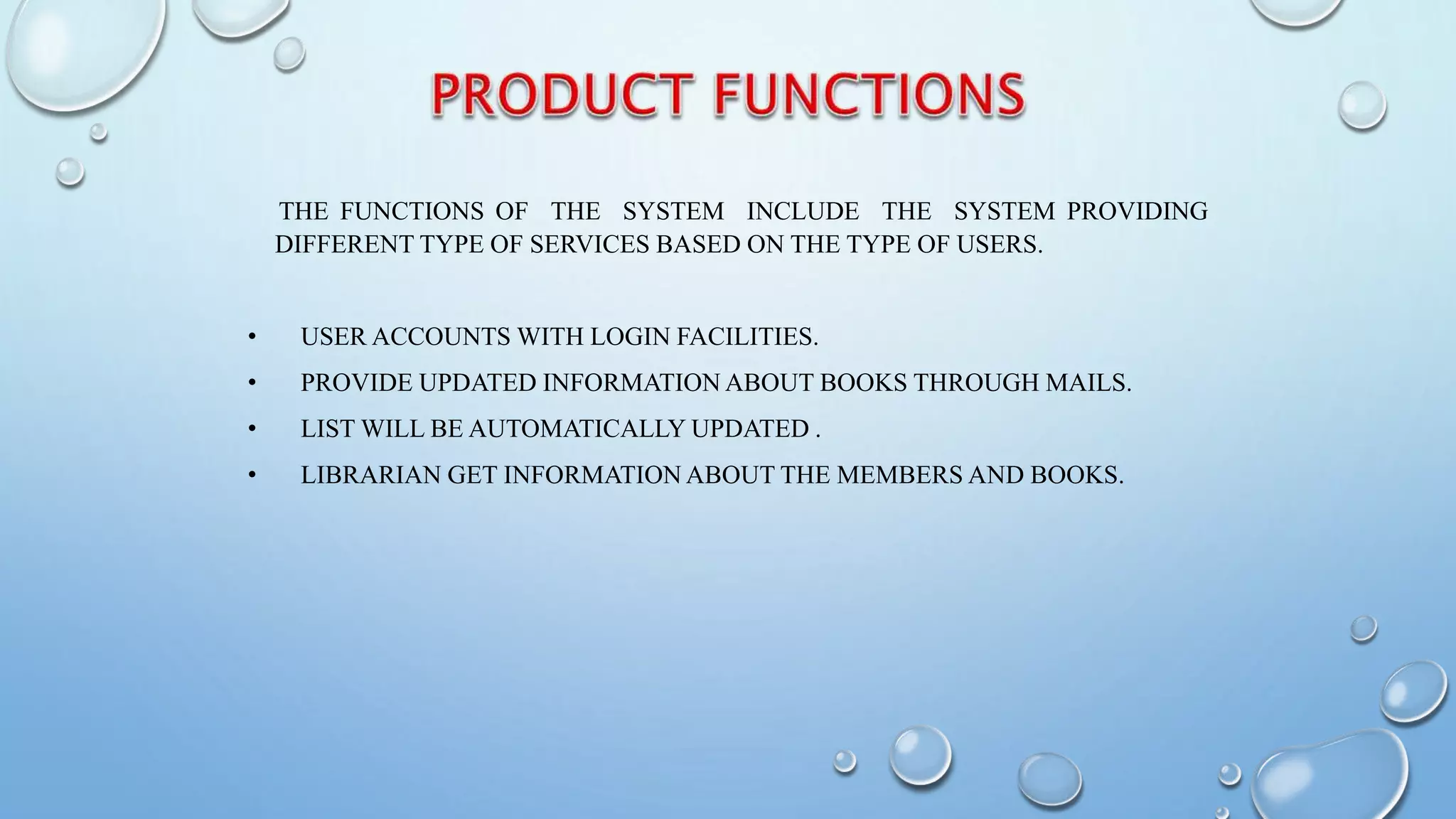 THE FUNCTIONS OF THE SYSTEM INCLUDE THE SYSTEM PROVIDING
DIFFERENT TYPE OF SERVICES BASED ON THE TYPE OF USERS.
• USER ACCOUNTS WITH LOGIN FACILITIES.
• PROVIDE UPDATED INFORMATION ABOUT BOOKS THROUGH MAILS.
• LIST WILL BE AUTOMATICALLY UPDATED .
• LIBRARIAN GET INFORMATION ABOUT THE MEMBERS AND BOOKS.
 