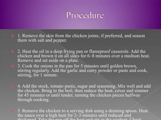    1. Remove the skin from the chicken joints, if preferred, and season
    them with salt and pepper.

 2. Heat the oil in a deep frying pan or flameproof casserole. Add the
  chicken and brown it on all sides for 6–8 minutes over a medium heat.
  Remove and set aside on a plate.
 3. Cook the onions in the pan for 5 minutes until golden brown,
  stirring regularly. Add the garlic and curry powder or paste and cook,
  stirring, for 1 minute.

   4. Add the stock, tomato purée, sugar and seasoning. Mix well and add
    the chicken. Bring to the boil, then reduce the heat, cover and simmer
    for 45 minutes or until tender, turning the chicken pieces halfway
    through cooking.

   5. Remove the chicken to a serving dish using a draining spoon. Heat
    the sauce over a high heat for 2–3 minutes until reduced and
 