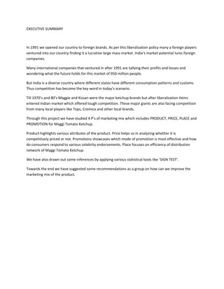 EXECUTIVE SUMMARY

In 1991 we opened our country to foreign brands. As per this liberalization policy many a foreign players
ventured into our country finding it a lucrative large mass market. India’s market potential lures foreign
companies.
Many international companies that ventured in after 1991 are tallying their profits and losses and
wondering what the future holds for this market of 950 million people.
But India is a diverse country where different states have different consumption patterns and customs.
Thus competition has become the key word in today’s scenario.
Till 1970’s and 80’s Maggie and Kissan were the major ketchup brands but after liberalization Heinz
entered Indian market which offered tough competition. These major giants are also facing competition
from many local players like Tops, Cremica and other local brands.
Through this project we have studied 4 P’s of marketing mix which includes PRODUCT, PRICE, PLACE and
PROMOTION for Maggi Tomato Ketchup.
Product highlights various attributes of the product. Price helps us in analyzing whether it is
competitively priced or not. Promotions showcases which mode of promotion is most effective and how
do consumers respond to various celebrity endorsements. Place focuses on efficiency of distribution
network of Maggi Tomato Ketchup.
We have also drawn out some inferences by applying various statistical tools like ‘SIGN TEST’.
Towards the end we have suggested some recommendations as a group on how can we improve the
marketing mix of the product.

 