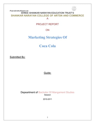 SHREE SHANKAR NARAYAN EDUCATION TRUST’S<br />SHANKAR NARAYAN COLLEGE OF ARTSN AND COMMERCE<br />A<br />PROJECT REPORT<br />ON<br /> <br />Marketing Strategies Of<br />Coca Cola<br />         <br />Submitted By:<br /> <br />Guide:<br /> <br />Depeartment of Bacholor Of Mangament Studies<br />Session<br />2010-2011<br />SHREE SHANKAR NARAYAN EDUCATION TRUST’S<br />ROHIDAS PATILCOLLEGE OF MANAGEMENT STUDIES<br />CERTIFICATE<br />This is to certify that the the following student of Third Year B.M.S. in     has satisfactorily carried  out the project work entitled, ”Marketing Strategies Of Coca Cola” as a partial fulfillment of their B.M.S. during academic year  of 2010-2011<br /> <br />BACHOLOR OF MANAGEMENT STUDIES <br />SHANKAR NARAYAN COLLEGE OF ARTS AND COMMERCE<br />ACKNOWLEDGEMENT<br />            We are pleasured to submit this presentation studied out in SHANKAR NARAYAN COLLEGE OF ARTS AND COMMERCE (BACHOLOR OF MANAGEMENT STUDIES DEPARTMENT).We would like for humbled attempt to thank all those people who helped us to make this project. First it is our pleasure to Principal of  SHANKAR NARAYAN COLLEGE OF ARTS AND COMMERCE(BACHOLOR OF MANAGEMENT STUDIES DEPARTMENT) and Project In-Charge for granting us the opportunity to present our<br />project –<br />                   <br />Marketing Strategies of Coca Cola.<br />                              We express our heart filled gratitude to honorable Madam,  ……………….  (Project Guide),who offered us all possible assistance during our developing period and for the interest she took in sorting our difficulties and offering us guidance, constant encouragement and help.<br />We also express our heart filled gratitude to our all BACHOLOR OF MANAGEMENT STUDIES STAFF for their help and support that all made our developing period a great experience for us <br /> <br />BACHOLOR OF MANAGEMENT STUDIES <br />SHANKAR NARAYAN COLLEGE OF ARTS AND COMMERCE<br />DEDICATION <br />This report is dedicated<br />to my beloved parents,<br />Who educated me and enabled me<br />to reach at this level.<br />Marketing Strategies Of<br />Coca Cola<br />TABLE OF CONTENTS<br />     CONTENTS<br />      <br />Acknowledgement.<br />Mission statement <br />Introduction.<br />Coca Cola.<br />Coca Cola International.<br />History.<br />Management.<br />Market share. <br />Financial report.<br />Dividends and Cash Plan.<br />Products.<br />Strategic planning.<br />Bottlers owned by Coca cola<br />Coca Cola Pakistan.<br />Major Competitors<br />Pepsi<br />History.<br />Financial assets.<br />Market share.<br />Financial report.<br />Products.<br />Methodology <br />Some basic information regarding marketing of coke  <br />Target market:<br />Major segments:<br />Factors effecting sales:<br />Major competitors:<br />Strategies of quality:<br />Threats from competitors:<br />Targets that would like to attain:<br />Expanding target market<br />Threats and opportunities for price:<br />Strategies of getting goals i.e. “high profits”:<br />Marketing strategy:<br />Expectations for the coming year:<br />How coke determine the yearly budget:<br />Marketing strategies<br />Pest analysis<br />.<br />The Mission Statement of the Coca Cola Company<br />Our mission statement is to maximize shareowner value over time.<br />In order to achieve this mission, we must create value for all the constraints we serve, including our consumers, our customers, our bottlers, and our communities. The Coca Cola Company creates value by executing comprehensive business strategy guided by six key beliefs:<br />Consumer demand drives everything we do.<br />Brand Coca Cola is the core of our business <br />We will serve consumers a broad selection of the nonalcoholic ready-to–drink beverages they want to drink through out the day.<br /> We will be the best marketers in the world.<br />We will think and act locally.<br />We will lead as a model corporate citizen.<br />The ultimate objectives of our business strategy are to increase volume, expand our share of worldwide nonalcoholic ready to drink beverages sales, maximize our long-term cash flows, and create economic value added by improving economic profit.<br />The Coca Cola system has more than 16 million customers around the world that sells or serves our products directly to consumers. We keenly focus on enhancing value for these customers and helping them grow their beverage businesses. We strive to understand each customer’s business and needs, whether that customer is a sophisticated retailer in a developed market a kiosk owner in an emerging market. <br />There are nearly 6 million people in the world who are potential consumers of our company’s product. Ultimately, our success in achieving our mission depends on our ability to satisfy more of their beverage consumption demands and our ability to add value for customers. We achieve this when we place the right products in the right markets at the right time.<br />COCA COLA INTERNATIONAL<br />HISTORY:<br />Coca-Cola Enterprises, established in 1986, is a young company by the standards of the Coca-Cola system. Yet each of its franchises has a strong heritage in the traditions of Coca-Cola that is the foundation for this Company. <br />The Coca-Cola Company traces it’s beginning to 1886, when an Atlanta pharmacist, Dr. John Pemberton, began to produce Coca-Cola syrup for sale in fountain drinks. However the bottling business began in 1899 when two Chattanooga businessmen, Benjamin F. Thomas and Joseph B. Whitehead, secured the exclusive rights to bottle and sell Coca-Cola for most of the United States from The Coca-Cola Company. <br />The Coca-Cola bottling system continued to operate as independent, local businesses until the early 1980s when bottling franchises began to consolidate. In 1986, The Coca-Cola Company merged some of its company-owned operations with two large ownership groups that were for sale, the John T. Lupton franchises and BCI Holding Corporation's bottling holdings, to form Coca-Cola Enterprises Inc. The Company offered its stock to the public on November 21, 1986, at a split-adjusted price of $5.50 a share. On an annual basis, total unit case sales were 880,000 in 1986.<br />In December 1991, a merger between Coca-Cola Enterprises and the Johnston Coca-Cola Bottling Group, Inc. (Johnston) created a larger, stronger Company, again helping accelerate bottler consolidation. As part of the merger, the senior management team of Johnston assumed responsibility for managing the Company, and began a dramatic, successful restructuring in 1992.Unit case sales had climbed to 1.4 billion, and total revenues were $5 billion<br />MANAGEMENT:<br />The hierarchy of Coca Cola Company is as follows.<br />       <br />MARKET SHARE:<br />Being the biggest company in the soft drink industry, Coca Cola enjoys the largest market share.  This company controls about 59% of the world market. <br />GLOBAL MARKET SHARE:<br />The following table can show the worldwide operating segments.<br />(Table)<br />Unit case growthNon-alcoholicdrinkAll commercial Beverages10 year compound annual growth5-year compound annual growth2009 annual growth20102010CompanyIndustryCompanyIndustryCompanyIndustryCompany shareCompany shareCompany per capitaIncome6%5%5%5%4%4%18%9%70<br />This shows that the market of the company is geographically vast and it is controlling it with great success. In 2010, the company grew their carbonated soft-drink business by nearly 250 million unit cases and generated record volumes. Because carbonated soft drinks are the largest growth segment within the nonalcoholic ready-to-drink beverage category measured by volume, that is why they are focusing more on this and they are continually increasing the pace because they know that accelerating this pace is crucial to their future success. Thus they are increasing their market day by day. The operation income earned by Coca Cola Company can be illustrated by the following pie chart.<br />       <br />(Figure)<br />This strategy has worked a lot and it has helped them to become the World’s leading Soft Drink Company. The global unit sale of the Coca Cola Company is increasing from the last ten years. The data of the global unit sale of the Coca Cola Company can be represented by following chart.<br />(Figure)    <br />                           <br />So there is positive growth in the market of the Coca Cola Company. There is a worldwide volume increase by 4% with strong international growth of 5%. This is only due to the innovative marketing programmers, which has deepened the relationship of the customers and Coca Cola. The financial health and success of their bottling partners is a critical component of The Coca-Cola Company's ability to build and deliver leading brands. <br />In 2010, the company had worked with their bottlers to turn good intentions into reality by improving the system economics. The results in 2010 reflect this steadily improving and mutually constructive relationship between the Company and their bottling partners. The main reason behind this relationship is to continue realizing shared opportunities for growth, with closer coordination of operations including customer relationships, logistics and production. <br />MARKET SHARE BY AREA:<br />Coca Cola is the world-renowned soft drink and the company is currently operating through out the world. The world wide total is about 17.8 billion.<br />The operation review according to the segments is as follows.<br />Operation Review<br />(2010 worldwide unit case volume by operating segment)<br />NORTH AMERICALATINAMERICAEUROPE &MIDDLE EASTASIAAFRICA30%25%22%17%6%<br />So the volume is least in the Africa and most in the North America. The data about the market share of this company area wise is given in the following table.   <br />The above table shows the geographical earning of the Coca Cola Company and from this data; we can find out that the customers of Coca Cola are increasing which is shown by the company’s per capita income. Unit case equals 24 eight-ounce servings. The column, which shows the non-alcoholic beverages consist of commercially, sold beverages, as estimated by the Company based on available industry sources. The country column is derived from <br />The Company's unit case volume while the industry column includes nonalcoholic ready-to-drink beverages only, as estimated by the Company based on available industry sources.<br />                                                                 <br />        <br />(Table)<br />CountryUnit case growthNon-alcoholicDrinksAll commercial Beverages10 year compound annual growth5-year compound annual growth2010 annual growth20102010CompanyIndustryCompanyIndustryCompanyIndustryCompany shareCompany shareCompany per capitaIncomeNorth America4533222215398United States4533222316419Latin America6766342415205Argentina7462722010236Brazil5536352313144Chile9653(2)35623336Mexico71089252218462Europe & Middle East63532412672Eurasia17865(14)114539France83937395110Germany12(1)1(6)1147193Great Britain8211283176193Italy13432296104Middle East121275488317Spain6485441712264Asia766710714523Africa7683106341134<br />                                                                     <br />In Asian population, which is the satisfied customer of Coca Cola, is approximately 3.2 billion and the average consumer enjoys close to two servings of our products each month. Through an intense focus on Coca-Cola, innovation and new beverages, the company has achieved volume growth of 10 percent in 2010. With developing economies and <br />populations, this region has strong long-term potential, and the company is building an exciting family of beverage brands in addition to expanding the popularity of our core brands, led by Coca-Cola. In China, for example, sales of Coca-Cola increased 6 percent. The total unit case sale of Coca Cola in Asia can be shown by the following pie chart.<br />(Figure)<br />                   <br />  <br />So the company is emphasizing more in this area and is trying to develop a strategy, which can increase the growth of the consumption of Coca Cola by the people of Asia. Among the countries of Asia, Japan has the highest percentage, which is about 29%. Among others, Pakistan, India and Bangladesh are those countries where the average consumption is increasing day by day.<br />FINANCIAL REPORT: <br />This company is financially very strong. It is due to the strong finances, the company is still surviving the ups and down of the business world. The financial report of Coca Cola Company of the year 2009 and 2000 along with the percentage change is as follows.                                                                                                                              <br />(Table)<br />Year Ended December 31,<br />(In millions except per share data, ratios and growth rates)<br />20102009Percentage changeNet operating revenues20,09219,8891%Operating income5,3523,69145%Net income3,9692,17782%Net income per share (basic)1.6010.88282%Net income per share (diluted)1.6010.88282%Net cash provided by operating activities4,1103,58515%Business reinvestment(963)(779)24%Dividends paid(1,791)(1,685)6%Share repurchase activity(277)(133)108%Free cash flow3,1472,80612%Return on capital26.6%16.2%-Return on common equity38.5%23.1%-Unit case sales (in billions)             International operations12.511.95%             North America operations5.35.22%             Worldwide17.817.14%<br />  <br />2010 basic and diluted net income per share includes a non-cash gain of $.02 per share after taxes, which was recognized on the issuance of stock by Coca-Cola Enterprises Inc., one of the equity investors of this company.<br />2010 basic and diluted net income per share includes the following charges: <br />$.24 per share after income taxes related to an organizational Realignment. <br />$.19 per share after income taxes related to the Company's portion of charges recorded by the investors of the company. <br />$.16 per share after income taxes related to the impairment of certain bottling, manufacturing and intangible assets. <br />$.05 per share after income taxes related to the settlement terms of a discrimination lawsuit. <br />$.01 per share after income taxes related to incremental marketing expenses in Central Europe. <br />These charges are partially offset by a gain of $.05 per share after income taxes related to the merger of Coca-Cola Beverages plc and Hellenic Bottling Company S.A. and $.04 per share after income taxes related to benefits from a tax rate reduction in Germany and from favorable tax planning strategies. <br />DIVIDEND AND CASH INVESTMENT PLAN:<br />The Dividend and Cash Investment Plan permits shareowners of record to reinvest dividends from Company stock in shares of The Coca-Cola Company. The Plan provides a convenient, economical and systematic method of acquiring additional shares of our common stock. All shareowners of record are eligible to participate. Shareowners also may purchase Company stock through voluntary cash investments of up to $125,000 per year.At year-end, 76 percent of the Company's shareowners of record were participants in the Plan. In 2010, shareowners invested $36 million in dividends and $31 million in cash in the Plan.<br />COMPANY STATISTICS:<br />The statistics of this company is impressive. Since it is operating through out the world that is why the number of employees and the bottling equipments is highest among the other bottling companies. There is a constant increase in every aspect when we compare the statistics of 2009 and the statistics of 2010. This is because; Coca Cola Company is increasing its volume day by day. The expansion of this company, which shows the success of Coca Cola brands, results in the percentage change in the statistics of the two years. The statistics is as follows.<br />(Table)<br />2010ª2009Equivalent cases4.2 billion3.8 billionBottle and cans87%87%Fountain13%13%Employees72,00067,000Vehicles 54,00052,000Cold drink equipments2.4 million2.3 millionFacilitiesProduction only2525Distribution385361Combination5350Total463436Percent of North America population coverage80%72%Number of States of Operation4646Bottle and can equivalent case package distributionCans44%45%Non-refillable bottles52%51%Refillable bottles4%4%Capital structureNet debt to total capital ratio63%59%EBITDA interest coverage33Weighted average cost of debt6.3%6.8%Key StatisticsConstant territory bottle and can volume growth3%½%Bottle and can net revenues per case changeFlat2%Bottle and can cost of sales per physical case change1½%Reported EBITDA (in billions)$1.95$2.39Reported EBITDA change(18)%9%Capital expenditures( in billions)$0.97$1.18%-age of net operating revenues6%8%Coverage of North American Can/bottle volume83%74%<br />EBITDA is the Earnings before interest, taxes, depreciation, and amortization, and other non-operating items.<br />Net Debt is the Long-term debt plus current portion of long-term debt less cash and marketable securities.<br />Equivalent Case or Unit Case is the physical case and fountain gallons converted to a standard unit of measure defined as 24 eight-ounce servings or 192 ounces per equivalent case sold by Coca-Cola Enterprises. <br />PRODUCTS:<br />There are different brands of the Coca Cola Company, which are currently in use through out the world. This company not only deals in the carbonated drinks but also other drinks. While launching its product, the marketing team considers the culture of the country. <br />Major brands of coca cola<br />Coke<br />Sprite<br />Fanta<br />Diet coke<br />Coke classic<br />The over all volume of this company is as follows.<br />(Figure)<br />The commitment of the company is to devote resources to water only in markets where it expects profitable growth. This strategy has paid dividends. The company has successfully applied it’s approach to brands in several key markets, including Ciel in Mexico, Mori No Mizudayori in Japan, Bonaqua in Russia and Kinley in India. Backed by a strong network of bottling partners through out the United States, Dasani became the nation's fastest-growing water brand. In Eurasia, the entire Turkuaz brand team worked together to launch Turkey's first purified water brand. This year, Coca-Cola Company also successfully energized a major piece of its beverage strategy—water. By the end of 2009, it’s bottled water volume exceeded 570 million unit cases, making it the second biggest contributor to the growth of the company after carbonated soft drinks. Three of the water brands, Dasani, Ciel and Bonaqua each achieved sales of over 100 million unit cases for the year.<br />In 2009and 2010, the company has also made good progress in coffees and teas. Beverage Partners Worldwide, the renewed and strengthened marketing partnership with Nestlé S.A., began operations in 2009. This partnership combines Nestlé's knowledge in life science, research and development with the expertise of Coca Cola Company in brand building and distribution. <br />At the same time, the company grew Georgia coffee in Japan by 3 percent through award-winning marketing in a category that was flat for the year. Also in Japan—where The Coca-Cola Company is the leader in the total tea category, the second-largest category in the non-alcoholic ready-to-drink segment—it launched Marocha Green Tea. With sales of 46 million unit cases for the year, Marocha Green Tea is the fastest-growing product in the fastest-growing category: green tea. The popularity of Marocha is also recognized by the industry with a leading trade journal naming Marocha the most popular new food and beverage product of the year.<br />Know the most recognized word on the planet after “OK”!<br />Among the soft drinks Fanta and Sprite become successful along with the major brand Coca Cola and Diet Coke. In key markets, the company has created new packaging sizes to satisfy consumer demands. <br />Increasingly, Mexican families have lunch together at home. The average Mexican household drinks two-and-a-half liters or more of soft drinks during that break, while a two-liter bottle was the largest available package. So the company introduced a convenient 2-½ liter bottle to select regions, contributing to the sale of nearly 1.5 billion unit cases of Coca-Cola in Mexico this year. This larger bottle will complete its nationwide rollout in 2010. In China, Coca-Cola is an integral part of holiday celebrations and the family get-togethers that accompany such events. Through an intense focus on Coca-Cola, innovation and new beverages, it has achieved volume growth of 10 percent in 2009. In China, sales of Coca-Cola increased by 6 percent. In the United States, recognizing that consumers often enjoy their diet Coke with a slice of lemon, the company quot;
bottledquot;
 the concept. The result—diet Coke with lemon—contributed to volume growth of 4 percent for the number-one diet.<br />Soft drink in North America: diet Coke. The company increased its two largest bottle sizes during the 2009 holidays, and festival packaging helped drive a 6 percent volume increase for Coca-Cola. The packaging innovations do not just involve resizing. The company has also responded to consumers' changing fashion styles with new bottles.<br />With brands such as Minute Maid, Hi-C, Simply Orange and Disney juices and juice drinks in the United States, Qoo in Asia, Kapo in Latin America and Bibo in Africa. <br />This year, the company re-launched its global sports-drink business, investing in new products, packaging, positioning and marketing. The results speak for themselves: it’s global sports drinks, led by Powerade and Aquarius, grew by 13 percent in 2010, nearly double the growth rate of the worldwide sports-drink category. Revitalized in the United States, the company introduced Powerade in nearly every major Western European market, including Great Britain, Germany and Spain, as well as in Mexico and Latin America. The company launched 27 products in 2009.<br />The commitment of the company to packaging innovation also resulted in new initiatives for our fountain business, a channel through which many consumers enjoy Coca-Cola. In the United States, the company developed Fountain, a total beverage dispensing system that is more flexible and more reliable. Two years of research resulted in a dispensing system that provides exceptional beverage quality, easy to upgrade technology, brand and graphic customization and improved reliability.<br />STRATEGIC PLANNING<br />In the year 2010, the company had a great success, as the strategy worked which resulted in making Coca Cola Company the world’s leading company. In 2009, company accomplished the crust of it’s strategy as<br />Worldwide volume increased by 4 percent with strong international growth of 5 percent and clear signs that our North American business is growing solidly and predictable.<br />Earnings per share grew by 82 percent, as we delivered on our commitment to create volume growth while aggressively <br />Return on common equity grew from 23 percent in 2000 to 38 percent this year.<br />Return on capital increased from 16 percent in 2000 to 27 percent in 2009.<br />The company has generated free cash flow of $3.1 billion, up from $2.8 billion in 2000, a clear indication of its underlying financial strength.<br />The strategy for the future of the company is very straightforward. The marketing strategy for the year 2010 is as follows,<br />Accelerate carbonated soft-drink growth, led by Coca-Cola.<br />Selectively broaden the family of beverage brands to drive profitable growth.<br />Grow system profitability and capability together with our bottling partners.<br />Serve customers with creativity and consistency to generate growth across all channels.<br />Direct investments to highest potential areas across markets.<br />Drive efficiency and cost-effectiveness everywhere.<br />MAJOR COMPETITOR<br />PEPSI INTERNATIONAL<br />HISTORY<br />PepsiCo is a world leader in convenient foods and beverages, with revenues of about $27 billion and over 143,000 employees. The company consists of the snack businesses of Frito-Lay North America and Frito-Lay International; the beverage businesses of Pepsi-Cola North America, Gatorade/Tropicana North America and PepsiCo Beverages International; and Quaker Foods North America, manufacturer and marketer of ready-to-eat cereals and other food products. PepsiCo brands are available in nearly 200 countries and territories.<br />Many of PepsiCo's brand names are over 100-years-old, but the corporation is relatively young. PepsiCo was founded in 1965 through the merger of Pepsi-Cola and Frito-Lay. Tropicana was acquired in 1998 and PepsiCo merged with The Quaker Oats Company, including Gatorade, in 2009.would entertain the listener with the latest musical selections rendered by violin or piano or both. The new name, “Pepsi Cola”, is derived from the two of the principle ingredients, Pepsin and Kola Nuts. It was first used on the August 28. At that time, Bradham’s advertising praises his drink as “Exhilarating, invigorating, aids digestion”.<br />1990-2010<br />The advertisement of the Pepsi changes to, “You got the right one baby, Uh-Huh!”.With the extensive usage of the stars in the adds, the popularity of Pepsi increase. In 1992 Pepsi-Cola formed a partnership with Thomas J. Lipton Co. Today Lipton is the biggest selling ready-to-drink tea brand in the United States. Outside the United States, Pepsi-Cola Company's soft drink operations include the business of Seven-Up International. Pepsi-Cola beverages are available in more than 190 countries and territories. <br />In Asia, they selected Lahore to make their regional office. This was done in 1970. This regional office is monitoring all the operations carried out in South West Asia. As in Pakistan, they only entered beverage industry. They have eleven bottlers covering whole Pakistan. The plant operating here is Riaz Bottlers (Pvt) LTD. This plant was established at Lahore in 1974. The total capacity of the plant is 30,000 cases per day. They have four filling lines in the plant operating on the three shift bases. Each shift is of eight hours. They have permanent work force of 750 people and they employee approximately 1000 people more on temporary basis during summer season. <br />Pepsi’s Products<br />Pepsi<br />Teem<br />Mirinda<br />Pepsi Max<br />Pepsi Lemon<br />Pepsi Blue<br />Mountain Dew<br />7up<br />COCA COLA PAKISTAN<br />The Coca-Cola Company began operating in Pakistan in 1953. Coca-Cola, Fanta and Sprite are the brands in Pakistan. The Coca-Cola System in Pakistan operates through eight bottlers, four of which are majority-owned by Coca-Cola Beverages Pakistan Limited (CCBPL). The CCBPL plants are in Karachi, Hyderabad, Sialkot, Gujranwala, Faisalabad, Rahimyar Khan, Multan and Lahore. The remaining two plants, independently owned, are in Rawalpindi and Peshawar. The Coca-Cola System in Pakistan serves 70,000 customers/retail outlets. The Coca-Cola System in Pakistan employs 1,800 people. During the last two years, The Coca-Cola System in Pakistan has invested over $130 million (U.S.)<br />49 years of refreshment in Pakistan<br />  <br />Coca-Cola introduced in Pakistan1953<br />Fanta introduced in Pakistan1965<br />Sprite was introduced            1972<br />Diet Coke & Fanta Lemon2009<br />PROMISE OF COKE<br />The basic proposition of our business is simple, solid and timeless. When we bring refreshment, value, joy and fun to our stakeholders, then we successfully nurture and protect our brands, particularly Coca-Cola. That is the key to fulfilling our ultimate obligation to provide consistently attractive returns to the owners of our business.<br />TARGET MARKET<br />Coke’s commercials basically based on young generations, So, the young generation is the target market of Coke because they want to represent Coke with the youth and energy but they also consider about the old people they take then as a co-target market.<br />MAJOR SEGMENTS<br />Major segments are basically those people who take this drink daily and those areas where the demands is higher then the other areas. There are so many people who take this drink daily and those people who take weekly and those who take less often are always there as well. So, their basic segments are those people who take this drink regularly.<br />FACTORS EFFECTING SALES<br />There are so many factors, which affects the sale of coke. Here we are discussing three major factors which effects coke.<br />Per capita income<br />Competitors<br />Weather <br />Per Capita Income<br />First we will discuss about “ Per capita income”. This is major factor that affects the sale of this soft drink. Because which every passing year budgets are becoming very strict and tight in order to purchase things. So the disposable incomes of the people are coming down. They spend heavily on rents, utilities, and education and basic necessities and after that when they get extra money they think about this soft drink .So the decreasing per capita income effects badly in selling and production of this soft drink.<br /> And to get through with this difficulty there is need to increase the level of per capita income of Pakistan because it is much lesser than the rest of the countries.<br />Competitors<br />Coke’s major competitor is “PEPSI” and there is no hesitation to say this because every one knows that and all the other cold drinks and water, coffee, tea are the competitors.<br />Weather<br />Weather is the third major factor in effecting the Coke’s selling. This is underdeveloped market so the coke’s consumption in summers is 60% and in winters is 40%.<br />MAJOR CUSTOMERS NEED<br />First of all the majority don’t care that what they are going to have. In other words, they don’t care before drinking that whether it is “Pepsi” or “coke”. They don’t actually differentiate between these two brands in order to their tastes.<br />Consumers basically drink what they get.<br />They believe on “WHAT COLD THEY SOLD”<br />Consumer’s availability in brands is basically works like:<br />Push availability <br />Pull consumer’s demand.<br />For this reason Coca-Cola have provided their coolers and freezers in the market. They have maximum number of coolers and freezers in the market. They provide this infrastructure free of cost just to provide child coke to their customer, which they want to be purchase.<br />Their salesman and mechanics regularly visit all the shops where coke has its infrastructure to check that either it is in proper condition or not, if not then they immediately change or repair it.<br />MAJOR COMPETITORS<br />Consumers firstly decide that they are going to have a soft drink. Then they compete brands with each other. Like they compete Coke with Pepsi and Sprite with 7up and team .So the major competitor of Coke is Pepsi.<br />When they motivate to any other brand or on Coke it’s in instinct basically that based on messages derive certain feelings.<br />But Coca Cola thinks in a different way, they believe that RC Cola, new coming AMRAT Cola, and all juices, even they take water and tea as their competitors. <br />STRATEGIES OF QUALITY<br />After Micro and macro analysis Brand “coke” is primarily role <br />Enhance competition moments <br />When people watch cricket<br />Through commercialization <br />Fun time <br />Though these strategies there could be better understanding and better connection with the public. These are the “key consumption”.<br />THREATS FROM COMPETITORS<br />Threats are well planned. Price is the major threat. When price goes certain beyond the exact price whether come down or go higher its effects the consumption of soft drink.<br />Because when the price go higher people go for the substitute of “coke” i.e. Pepsi.<br />And when price goes down they think that there is must be some thing wrong in it.<br />In short it all depends on customer’s perception.<br />TARGETS THAT WOULD LIKE TO ATTAIN<br />Every organization runs on the bases of profit maximization so Coke is also looking for a high profit margin.<br />There are three major ways of making money<br />Over night profit<br />Windfall profit<br />Ethical and un-ethical ways <br />Over Night Profits<br />They could be over night profit that is for the number 1 brand for the year. This could be got my increasing sales volume<br />Windfall Profit<br />Can be windfall profit. They are the extras profit. When the consumption the consumption is on boom. So, there is different kind of profits.<br />Ethical And Unethical Ways<br />Profit can also get through ethical and unethical ways. They believe on this quote<br />“ Every thing is fare in love and war”.<br />Some profits stays for some time like “over night profits” and some just come and go like “wind fall profits”. And they can also get profit through different approaches.<br />EXPANDING TARGET MARKET<br />In last 2 years Coke has come back in aggressive manner.<br />Consumer has choice<br />Attractive brand name<br />Brand differentiating<br />Consumer Has Got Choice<br />Now the consumer has got choice. Because now they know the name of another big brand, though coke is the 2nd best name but it can get a better position after some time<br />Attractive Brand Name<br />Now the consumers know the Name of Coke, because Coke is the name, which is the most popular after the word “ok”. So people can better differentiate brands with each other.<br />Brand Differentiation<br />Now different companies have got different brand names. So, people can distinguish between brands. Two major brands “coke” and “Pepsi” also have brand names.<br />Coca Cola’s Brand <br />Coca cola is “US” brand. Because they believe in the togetherness, being people together and friends are being together. Coca Cola strongly believes that Pakistani temperament is “US” not “ME” <br />Pepsi’s Brand<br />Pepsi’s brand is basically is basically “ME” branded. They use the temperament of “ME”. In contrast to Coke they believe on individual struggle.  <br />THREATS AND OPPORTUNITIES FOR PRICE<br />Opportunities<br />If Coke is considered a luxury product. Then there is the tax rate system<br />15% - sales tax<br />20% - excise duty<br />27% - goes to government<br />03% - In making Budget<br />After paying all these taxes coke has to pay electricity charges. We have to spend on distributions. After paying all these expenses Coke’s margin squeezed and consumers have to pay for increasing tariffs.<br />These are the opportunities through which we can increase the price and can get profits.<br />Threats<br />There are much more threats in increasing prices. Because same problem of substitute. If Coke increase the price lets say 1 rupee. Then people definitely won’t go for coke. They have the best substitute of Coke that is Pepsi. So these are the threats in increasing prices. Coke will lose the margin of its profit and can face loss.<br />STRATEGIES OF GETTING GOALS I.E. “HIGH PROFITS”<br />To increase the price is the least thing, which Coke can adopt. There are so many ways through which Coke can increase the profits. Some major ways are as follows.<br />Volume can be increased<br />Interest level of consumers <br />To take part in energetic festivals <br />How to increase the volume of consumers?<br />Coke can increase the volume by expanding the industry of coke. Through advertisements, offering different interesting things to attract people towards this product.<br />How to increase the interest level of consumers?<br />Coke is increasing the interest level of consumers by offering different flavors. <br />For example Coke is increasing the number of flavors in “Fanta”, this is one of the product of coke. Through offering different flavors Coke can increase the Level of consumers and through this profits can be gained.<br />How to take part in energetic festivals?<br />Coke is already taking part in the festival like “Basant” since last 3 years. Coke offers different attractive things in their festival and through this Coke gained high profit and consumption of coke increased on these occasions. <br />And this year in this year 2010 people were anxiously waiting that what interesting thing coke is going to offer. <br />MARKETING STRATEGY<br />Our local marketing strategy enables Coke to listen to all the voices around the world asking for beverages that span the entire spectrum of tastes and occasions. What people want in a beverage is a reflection of who they are, where they live, how they work and play, and how they relax and recharge. Whether you're a student in the United States enjoying a refreshing Coca-Cola, a woman in Italy taking a tea break, a child in Peru asking for a juice drink, or a couple in Korea buying bottled water after a run together, we're there for you. We are determined not only to make great drinks, but also to contribute to communities around the world through our commitments to education, health, wellness, and diversity. Coke strives to be a good neighbor, consistently shaping our business decisions to improve the quality of life in the communities in which we do business. It's a special thing to have billions of friends around the world, and we never forget it. <br />MARKET POSITIONING <br />Product Range<br />The total range of Coca Cola company in Pakistan includes:<br />Coke.<br />Sprite.<br />Fanta.<br />Diet Coke.<br />And company offers their products in different bottle sizes these includes:<br />SSRB            (standers size returnable bottle)<br />LRB              (litter returnable bottle)<br />NRB             (no return bottle) or disposable bottle<br />PET 1.5        (1.5 litter plastic bottle)<br />CANS          (tin pack 330 ml)<br />Packing<br />Coca cola products are available in different packing <br />24 regular bottle shell<br />6 bottle pack for 1.5 pets <br />12 bottles in a pack for disposable bottle<br />24 cans in one pack.<br />PRICE STRATEGY <br />Trade Promotion<br />Coca cola company gives incentives to middle men or retailers in way a that they offer them free samples and free empty bottles, by this these retailers and middle man push their product in the market. And that’s why coca cola seen more in the market. And they have a good sale in the market because according to the expert which product seen more in the market that sells more. <br />“Seen as sold” <br />They do agreements with a shop keepers and stores to exclusive sale in that stores. These stores are called as KEY accounts in their local language. <br />And coke also invest heavy budget on these stores and offers them free samples and free bottles and some time cash incentives.<br />Different Price In Different Seasons  <br />Some times Coca Cola Company change their product prices according to the season. Summer is supposed to be a good season for beverage industry in Pakistan. <br />So in winter they reduce their prices to maintain their sales and profit. But normally they reduce the prices of their pet bottles or 1 litter glass bottle. <br />PROMOTION STRATEGIES<br />Getting shelves<br />They gets or purchase shelves in big departmental stores and display their products in that shelves in that style which show their product more clear and more attractive for the consumers.<br />Eye Catching Position <br />Salesman of the coca cola company positions their freezers and their products in eye-catching positions. Normally they keep their freezers near the entrance of the stores. <br />Sale Promotion<br />Company also do sponsorships with different college and school’s cafes and sponsors their sports events and other extra curriculum activities for getting market share. <br />UTC Scheme <br />UTC mean under the crown scheme, coca cola often do this type of scheme and they offer very handy prizes in it. Like once they offer bicycles, caps, tv sets, cash prizes etc. This scheme is very much popular among children.  <br />DISTRIBUTION CHANNELS<br />Coca Cola Company makes two types of selling <br />Direct selling<br />Indirect selling<br />Direct Selling<br />In direct selling they supply their products in shops by using their own transports. They have almost 450 vehicles to supply their bottles. In this type of selling company have more profit margin.<br />Indirect Selling<br />They have their whole sellers and agencies to cover all area. Because it is very difficult for them to cover all area of Pakistan by their own so they have so many whole sellers and agencies to assure their customers for availability of coca cola products.<br />FACILITATING THE PRODUCT BY INFRASTRUCTURE<br />For providing their product in good manner company has provided infrastructure these includes:<br />Vizi cooler <br />Freezers<br />Display racks<br />Free empty bottles and shells for bottles <br />ADVERTISEMENT <br />Coca cola company use different mediums <br />Print media<br />Pos material<br />Tv commercial <br />Billboards and holdings<br />Print Media<br />They often use print media for advertisement. They have a separate department for print media.<br />POS Material <br />Pos material mean point of sale material this includes: posters and stickers display in the stores and in different areas.<br />TV Commercials <br />As everybody know that TV is a most common entertaining medium so TV commercials is one of the most attractive way of doing advertisement. So Coca Cola Company does regular TV commercials on different channels. <br />Billboards And Holdings<br />Coca cola is very much conscious about their billboards and holdings. They have so many sites in different locations for their billboards. <br />EXPECTATIONS FOR THE COMING YEAR<br /> Every thing starts from the attitude of consumer’s behavior. And the basic key to attract the consumers is to throw the “money away”.<br />And positive feeling felling with the brand, which they used to have Coke wants to advertise their products heavily in the coming year. And it will take the 10% of their profits. And when we take it as a global level it is $ I billion.<br />Coming year is the challenging year for the industry of Coke. They have to take lots of decisions that how to increase the production and where they have to spend money.<br />For gaining success in coming year they have to have some important things like:<br />Loyal consumers are important for company’s success.<br />Workers should be the brand centric not the promotion centric.<br />They should know how much to for the brand activities.<br />They should also know that how much to do with the promotion activities for brand.<br />HOW COKE DETERMINE THE YEARLY BUDGET<br />Coke determines its yearly budget by the <br />Sales volume <br />Profitability  <br />Target volume<br />Sales Volume<br />Coke determines its yearly budget through the sales volume. They first concentrate on the thing is “what is the condition of their sales?” if the condition is good of their sales then they definitely increase their production and sales volume. Otherwise they concentrate on their old strategies.<br />Profitability:<br />The second thing through which they determines budget is the “profit” .if they r getting profits with the high margin, then they definitely want to increase their profits in the next coming year. Every organization runs on the basis of getting high profits. No organization wants to face Loss in their business. To get profit is the first priority of the Coke.<br />Target Volume:<br />To run the business every industry has some targets, which they want to achieve in a specific time period. If industry achieves those goals in that period then for the coming year it increases the volume of the target.<br />So Coke Follow the same thing it has also some goals and targets to achieve in the given time period. When they succeed to achieve that target then they increase their target volume in the next year.<br />SALES PROMOTION ACTIVITIES<br />Coca-Cola Cricket<br />Cricket the most sought after; watched & played game in Pakistan .the game of cricket has been owned by various brands in the industry for the promotion of their products over a period of time. It has ranged from tobacco to lubricants to communication companies to banks to airlines & lately to the beverage industry. The competition has become tougher & tougher as the time has progressed.<br />Coca-Cola signed a sponsorship agreement with eight of Pakistan’s National cricket players. Coca-Cola realizing the fact that cricket is a very strong element by which it can reach it consumers & masses invested in the opportunity and launched a massive campaign on mass media showing all these cricket stars endorsing & complimenting Coca-Cola brand. The Coca-Cola Company developed three TV commercials & four testimonial ads with the player & ran them on the national net work during various cricket matches. These bold steps taken by the Coca-Cola marketing unit acclaimed them many acknowledgements across the board. This campaign helped Coca-Cola to establish its association with the game & the player.<br />Coca-Cola Concerts<br />Abrar-ul-haq’s distinct style, lyrics & songs have made him an instant hit among the masses in Pakistan. His enormous popularity in the country & abroad is supported by Coca-Cola’s commitment towards providing healthy & fun-filled entertainment for the youth of Pakistan. Coca-Cola brought Abrar to his fans through holding concerts & featuring Abrar in a much-appreciated TVC & MMT featured throughout the country.<br />The TVC campaign focused on the hectic lifestyle of a pop star who found respite & relief through Coca-Cola in short moments that he had to himself during a concert. Coca-Cola’s brand positioning of providing deep down refreshment for the body, soul & mind were captured accurately in the TVC & depicted aptly how the drink completes the moment for Abrar.<br />        <br />Coca-Cola Food Mela<br />With a splash of food, fun & prizes to be won, the Coca-Cola food mela treated the people of Karachi, to a festive food festival comprising of 50 restaurants, spread out all over the bustling city’s map. The promotion saw the avid families & friends enjoying the delicacies at the restaurants; all resiliently upholding the Coca-Cola identity.<br />Coca-Cola Basant Festival<br />In February the month of basant the parks & horticulture authority in Lahore nominated Coca-Cola the official sponsor of the basant festival .Coca-Cola added to the carnival atmosphere by making the festival free to enter & decorating all main roads in Lahore with illuminated kites. Coca-Cola also hosted a concert of pop idol Abrar-ul-haq, had children’s parade & held the Coca-Cola kite flying championship during the basant festival. Now “where there is basant there is Coca-Cola”, it has been impossible to envisage basant without Coca-Cola. Coca-Cola give the more refreshing flavor to the colors of basant by adding more life to the festival, giving the consumer a unique experience which they had never tasted before.<br />                   <br />Coca-Cola GO-RED<br />Quenching the thirst of motorist, pedestrians & passerby’s during Lahore’s hottest summer season, Coca-Cola’s “GO-RED” teams went out into the cities main quadrants to “serve & refresh” on the spot with ice-cold Coca-Colas at discounted prices backed by a heavy FM announcement campaign the “GO-RED” stall, served well to promote the Coca-Cola industry.                   <br />Coca-Cola Party in a Park<br />In June 2000, Coca-Cola created an experiential musical evening in Lahore, where Junoon performed. This program was recorded and one-hour program shown in the national TV for free.10 million households saw Coca-Cola ‘Party in a Park’ while 10 thousand people attended the event.<br />Coca-Cola Shopping Festival<br />Coca-Cola hosted “The Coca-Cola Shopping Festival” Lahore’s first shopping festival, a resounding success with tempting discounts, live music, great prizes & fire works. Liberty marketing Gulberg was a hive of activity during the weeklong shopping extravaganza. The in augural event proved so popular that it is now set to become an annual fixture.<br />Coca-Cola Pet Promotion<br />In 1996, Coca-Cola launched 1.5 liter Pet contour bottle for the first time in Pakistan. Targeting house wives & family home, Coca-Cola’s 1.5 liter Pet bottle, took the limelight & gained momentum with a campaign promoting the unique packaging and its numerous consumer benefits .A treat for the family, Coca-Cola’s PET was offered through a “price-off” promotion that said……….Go out & get some<br />Coca-Cola Ramzan Campaign<br />A very special occasion for the people of Pakistan Ramzan saw another very special Coca-Cola’s promotion, marketing the popular 1.5 liter PET bottle & the 1 liter bottle with a super price-off promotion. The emphasis on enjoying Coca-Cola at “Iftar” with friends & family.<br />Coca-Cola Wonder of the World Promotion<br />In July 2000, Coca-Cola set the stage of the grand UTC promotion. Coca-Cola went ahead with the idea of giving consumer chances to win fabulous, magical “dream vacation” to numerous “wonder destination” throughout the world on every purchase of a 250 ml RGB bottle of Coca-Cola, Sprite, & Fanta.The promotion gave consumers a chance to win free drink, a trip to PARIS, HOLLYWOOD, NEWYORK, SINGAPORE & CAIRO along with airfare & four nights free stay in these dream lands. The promotion saw avid consumer collecting Coca-Cola ‘Crown caps’ & sparked a keen response from the public , rendering an outstanding testimonial campaign in the second phase, highlighting the winners over whelmed in the magical delight of their favorite beverage Coca-Cola.<br />Coca-Cola & Nokia<br />In August 2009, the new under-the-crown promotion “Nikla Kiya?”(What have u won) was launched in collaboration with Chimera Nokia.The promotion gave consumer a chance to win thousand’s of Coca-Cola branded Nokia 3310 cellular phones on every purchase of 750ml RGB bottle of Coca-Cola ,Sprite, & Fanta.The other highlight of promotion was the “Caught Red Handed” campaign. Branded Coca-Cola with ‘caught red handed’ team in them went to Lahore & Karachi for three days, with target that anyone being caught drinking Coca-Cola will be awarded a nokia 3310 mobile phone & if someone is caught talking on a nokia mobile will win free supply of Coca-Cola. Caught red handed become a huge success among the masses as it was one to one interaction between the Coca-Cola brand & the consumers. This activity helped billed confidence and brand loyalty among core consumers.<br />Coca Cola TV Mazza<br />The coca cola new campaign is coca cola tv mazza, it is a utc scheme in which people are getting television sets of different sizes. These days this scheme is very popular among the people. <br />Coca-Cola & Mc Donald’s<br />Coca-Cola & key account of MC Donald’s launched the “we go together” joint promotion to reinstate amongst consumers a real sense of the affinity that, both shares globally. The promotion kicked off with pos material (Danglers, Bunting etc) displayed at all MC Donald’s restaurants along with a special offer for coke & fries.<br />Fanta & Sprite Launched<br />In November 2000moving on to the Sprite & Fanta brands, the consumers in Pakistan witnessed a soft launch in essence. The Coca-Cola Company declared the new “Non-Returnable” bottles of Sprite & Fanta as the “New, On the Go Packs” flaunting the innovative packaging convenience. Fanta & Sprite are sure to enjoy considerable success in Pakistan.<br />                                         <br />Diet Coke<br />After the acquisition of the individual local franchise bottling facilities in 1996, the company has successfully launched its first new product, diet coke, for the first time in almost 3 years. The was linked with three fashion shows as Diet Coke is related to fashion & fitness, but the major hit was thematic fashion shows in restaurants, which are the key accounts of the company as this has been never done before in Pakistan.<br />CONCLUSION<br />After thorough research, we come to the conclusion that the marketing strategy of Coca Cola is working for them and the product is gaining popularity among youth day by day. <br />RECOMMENDATIONS<br />After completing our project we have concluded some recommendation for the coca cola company, which are following.<br />Coca Cola Company should try to emphasis more on providing their infrastructure in the market to facilitate their customers.<br />According to the survey, conducted by the international firm Pakistani people like little bit sweeter cola drink. So for this coca cola company should produce their product according to the local demand.<br />Marketing team should try to increase the availability of Coke in rural areas.<br />They should also focus the old people.<br />Now young generation has a trend to drink a coke 2 regular bottles at same time, so providing more satisfaction to them company should introduce ½ liter disposable bottle.<br />              <br />PEST ANALYSIS OF COCA-COLA<br />There are four variables, which we will discuss in our report, they are:<br />                                                  POLITICAL VARIABLES<br />Political variablesStrongly EffectedSome whatEffectedNo Effect Some whatEffectedStrongly EffectedEffects of government regulations & deregulationsNEEffect of environmental protection laws if anyYESImport and export regulationsNEEffect of political conditions in certain countries of CokeNEAny effect of election, military take over, Revolution at CokeYES<br />Conclusion Of Political Analysis:<br />As far as the above table is concerned it could be seen that there are very little chances of “political variables” to effect the coke’s production and selling behavior.<br />In the “political variables” most of the things are related to Governmental activities. So, they don’t leave any good or bad impact in the Industry of coke.<br />And there are some exceptional things like: “environmental protection laws” they some what effect the industry of Coke. From last two years Government is going to be really very much conscious about the environment. But after making the adjustments in plants and applying the proper way of wastage the chances of being affected by the “protection laws” are going to be diminished. So it impact good for the Coke’s reputation. And the second thing in political variables which effects Coke is “elections & military take over” Because in the days of elections and marshal law’s condition the countries production in any field is declined. So it affects slightly the revolution of Coke.<br />So “political conditions” are over all leave neutral effects on coke’s industry. <br />                                   ECONOMICAL VARIABLES<br />Economical VariablesStrongly EffectedSome whatEffectedNo Effect Some whatEffectedStrongly EffectedDo soaring interest rates make business task any harderYESAny effect due to inflationYESAnything done to reduce unemploymentYESAny effect of 11th September 2009, incident at Coke in PakistanNE<br />Conclusion Of Economical Analysis<br />It could be seen that “economical variables” highly affects the Coke’s resolution. Economic factors are those actors who effect the production of any industry. So, Coke is not the out of question. If the economic conditions of the country is not that strong and Coke increases its Price in this situation. Then it would impact highly negative. And inflation is also not a good position for any country’s production point of view. It also impacts highly negative in the Coke’s production.<br />And as a country concerned like “Pakistan” where the unemployment rate is very much high. The Coca-Cola system in Pakistan employs 1,800 people. During the last 2 years, the Coca-Cola system in Pakistan has involved over $130 million (U.S).<br />When we draw the conclusion of “economic variables”. Then we come to know that if economic variables are in the favorable position of country then they impact good other wise the impact highly bad. <br /> <br />                                                   <br />SOCIAL VARIABLES<br />Social variablesStrongly EffectedSome whatEffectedNo Effect Some whatEffectedStrongly EffectedEffects of advertisement of Coke on Public popularityYESHow will do Coke’s contribution affect charity organizations of PakistanYESHas rising consciousness of natural resources in people effected your “save environment activities.YES<br />CONCLUSION OF SOCIAL ANALYSIS<br />EDUCATION<br />The Coca-Cola Company has always believed that education is a powerful force in improving the quality of life and creating opportunity for people and their families around the world.<br />The Coca-Cola Company is committed to helping people make their dreams come true. All over the world, we are involved in innovative programs that give hard-working, Knowledge-hungry students books, supplies, places to study and scholarships. From youth in Brazil to first generation scholars, educational programs in local communities are our priority. <br />ENVIRONMENT<br />A large part or our relationship with the world around us is our relationship with the physical world. While we have always sought to be sensitive to the environment, we must use our significant resources and capabilities to provide active leadership on environmental issues, particularly those relevant to our business. We want the world we share to be clean and beautiful. We are always innovating to bring you different delicious beverages. This same spirit of innovation comes alive in our environment programs. We’re committed to preserving our environment, from use of more than $ 2 billion (U.S) a year in recycling content and suppliers, and environment<br />Management initiatives, down to very local neighborhood collection and beautification efforts. Here’s a sample of what we’re doing in different communities around the world regarding the conservation of water and natural resources, climate changes, waste environment education.<br />The Coca-Cola system in Pakistan operates through eight bottlers. Four of which are majority-owned by Coca-Cola Beverages Pakistan Limited (CCBPL).<br />COMMUNITY INVOLVEMENT:<br />In 2000, when eastern Pakistan suffered its worst droughts, The Coca-Cola system initiated a famine-relief program to help victims and was the first private-sector company to assist. The Coca-Cola system in Pakistan initiated a voluntary Hajj program that allows one employee from each plant, selected through a draw, to be sent on the Holy Pilgrimage to Mecca at the Company’s expense.<br />TECHNOLOGICAL VARIABLES <br />Technological variablesStrongly EffectedSome whatEffectedNo Effect Some whatEffectedStrongly EffectedHave business innovations effectively promoted your businessYESHas the government’s regulations ever hindered in importing technical equipmentYESDoes Coke help in promoting paperless environmentYES<br />Conclusion Of Technological Analysis<br />Of course business innovation leaves highly good impacts in the business of Coke. As coke use more advance technology in its production process. It will resulted in increment of their production through out the country.<br />As far as the “governmental hindrances” are concerned the impacts highly bad on coke’s production. Ever year when budget in announced government taxes rates always shoot up. This approach of government decreases the profit margin of Coke. <br />As the coke helping in promoting “paperless environment” .it impacts good, because computers are the basic need of any person now a days. And though it’s a big industry so it is promoting the trend of paperless environment. And it is giving the way of other industries to come to new technologies and into a new world of business. Through computers coke can increase the efficiency of its business and can have up –to-date data about their productions.<br />OVER ALL RESULTS OF PEST ANANYSIS<br />After our studies and analysis of CCBPL (Coca-Cola Beverages Private Limited), we came up with the very interesting report of facts and figures. Coca-Cola is no doubt one of the most popular beverage company and its product COKE is one of most consumed cola drink. They spend billion of dollars on their advertisement, promotions and recreational campaign.<br />Coca-Cola is a close competitor of Pepsi and it certainly gives its rival a tough time. Coca-Cola is a 27% shareholder in the Pakistan market and they don’t want to stop here!! Its target market is to achieve a much higher %age. Coca-Cola has about 2000 employees at Pakistani plants. Lahore plant of Coca-Cola is one of the beautiful plant in Asia, Situated on Raiwand Road.<br />Coca-Cola has always had a close consumer and supplier relationship with its customers. Its entertaining and colorful advertisements have always and will always rock the media. Pakistani rock stars, sportmen and actors have played a very vital role in making Coca-Cola such a popular beverage.<br />CONCLUSION:<br />Coca-Cola no doubt come the heart beat of Pakistanis. Coca-Cola is one of the leaders in sponsoring the most important, thrilling events. E.g. Cricket matches, concerts and many other social occasions. Event at the present they are organizing a Basant festival for which they busily organizing stuff.<br />                                                            <br />                                                                                                                                                                                                                                                                                        <br />
