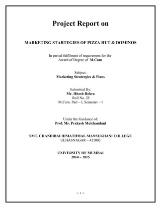 Project Report on 
MARKETING STARTEGIES OF PIZZA HUT & DOMINOS 
In partial fulfilment of requirement for the 
Award of Degree of M.Com 
Subject: 
Marketing Stratergies & Plans 
Submitted By: 
Mr. Hitesh Rohra 
Roll No. 25 
M.Com. Part – I, Semester – I 
Under the Guidance of: 
Prof. Mr. Prakash Mulchandani 
SMT. CHANDIBAI HIMATHMAL MANSUKHANI COLLEGE 
ULHASNAGAR – 421003 
UNIVERSITY OF MUMBAI 
2014 – 2015 
~ 1 ~ 
 