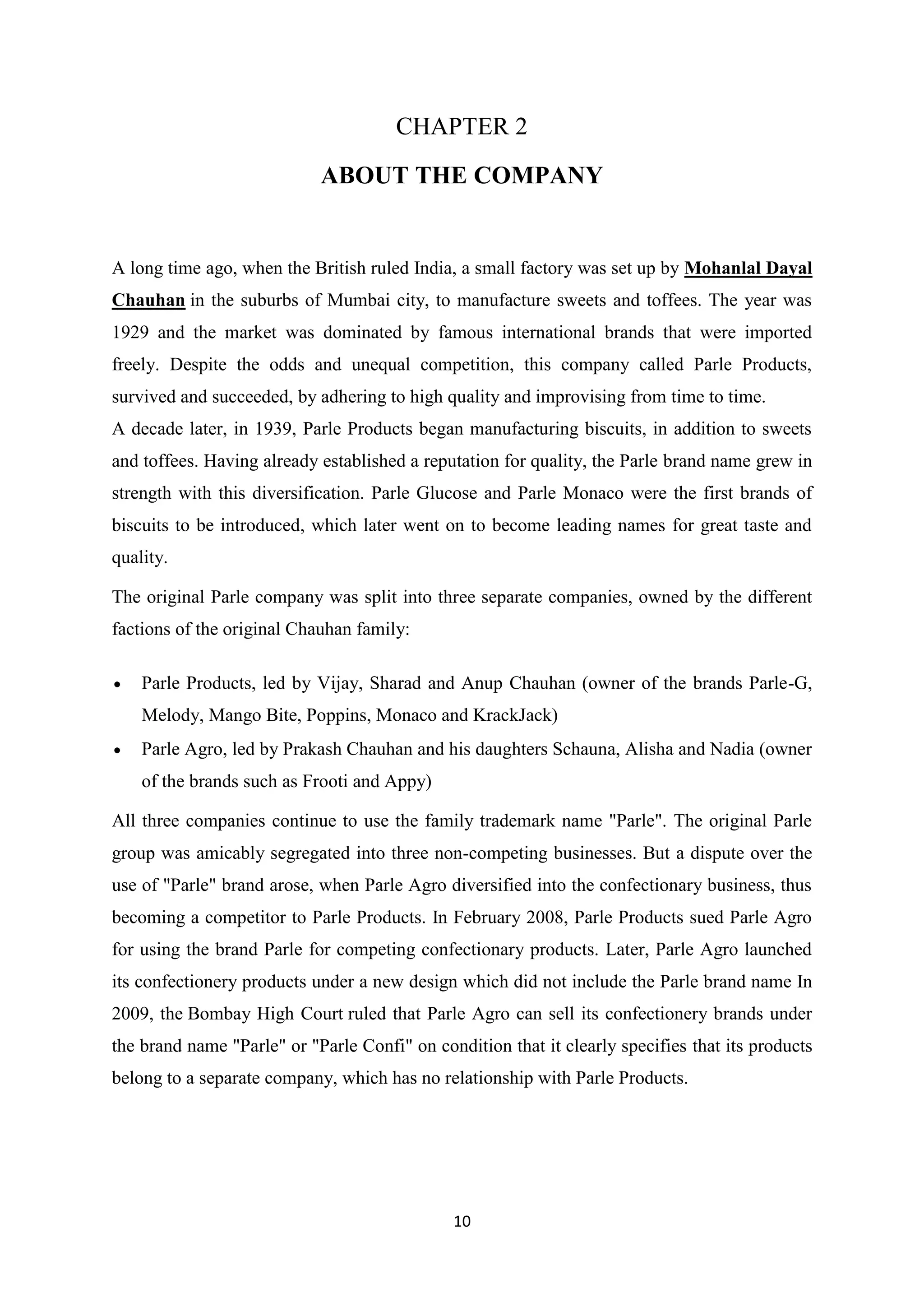 10
CHAPTER 2
ABOUT THE COMPANY
A long time ago, when the British ruled India, a small factory was set up by Mohanlal Dayal
Chauhan in the suburbs of Mumbai city, to manufacture sweets and toffees. The year was
1929 and the market was dominated by famous international brands that were imported
freely. Despite the odds and unequal competition, this company called Parle Products,
survived and succeeded, by adhering to high quality and improvising from time to time.
A decade later, in 1939, Parle Products began manufacturing biscuits, in addition to sweets
and toffees. Having already established a reputation for quality, the Parle brand name grew in
strength with this diversification. Parle Glucose and Parle Monaco were the first brands of
biscuits to be introduced, which later went on to become leading names for great taste and
quality.
The original Parle company was split into three separate companies, owned by the different
factions of the original Chauhan family:
Parle Products, led by Vijay, Sharad and Anup Chauhan (owner of the brands Parle-G,
Melody, Mango Bite, Poppins, Monaco and KrackJack)
Parle Agro, led by Prakash Chauhan and his daughters Schauna, Alisha and Nadia (owner
of the brands such as Frooti and Appy)
All three companies continue to use the family trademark name "Parle". The original Parle
group was amicably segregated into three non-competing businesses. But a dispute over the
use of "Parle" brand arose, when Parle Agro diversified into the confectionary business, thus
becoming a competitor to Parle Products. In February 2008, Parle Products sued Parle Agro
for using the brand Parle for competing confectionary products. Later, Parle Agro launched
its confectionery products under a new design which did not include the Parle brand name In
2009, the Bombay High Court ruled that Parle Agro can sell its confectionery brands under
the brand name "Parle" or "Parle Confi" on condition that it clearly specifies that its products
belong to a separate company, which has no relationship with Parle Products.
 