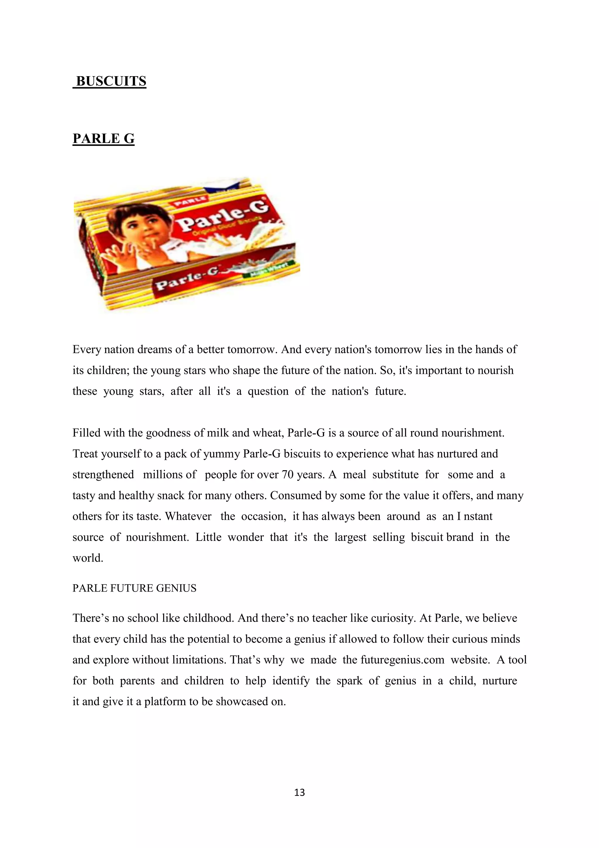 13
BUSCUITS
PARLE G
Every nation dreams of a better tomorrow. And every nation's tomorrow lies in the hands of
its children; the young stars who shape the future of the nation. So, it's important to nourish
these young stars, after all it's a question of the nation's future.
Filled with the goodness of milk and wheat, Parle-G is a source of all round nourishment.
Treat yourself to a pack of yummy Parle-G biscuits to experience what has nurtured and
strengthened millions of people for over 70 years. A meal substitute for some and a
tasty and healthy snack for many others. Consumed by some for the value it offers, and many
others for its taste. Whatever the occasion, it has always been around as an I nstant
source of nourishment. Little wonder that it's the largest selling biscuit brand in the
world.
PARLE FUTURE GENIUS
There‘s no school like childhood. And there‘s no teacher like curiosity. At Parle, we believe
that every child has the potential to become a genius if allowed to follow their curious minds
and explore without limitations. That‘s why we made the futuregenius.com website. A tool
for both parents and children to help identify the spark of genius in a child, nurture
it and give it a platform to be showcased on.
 