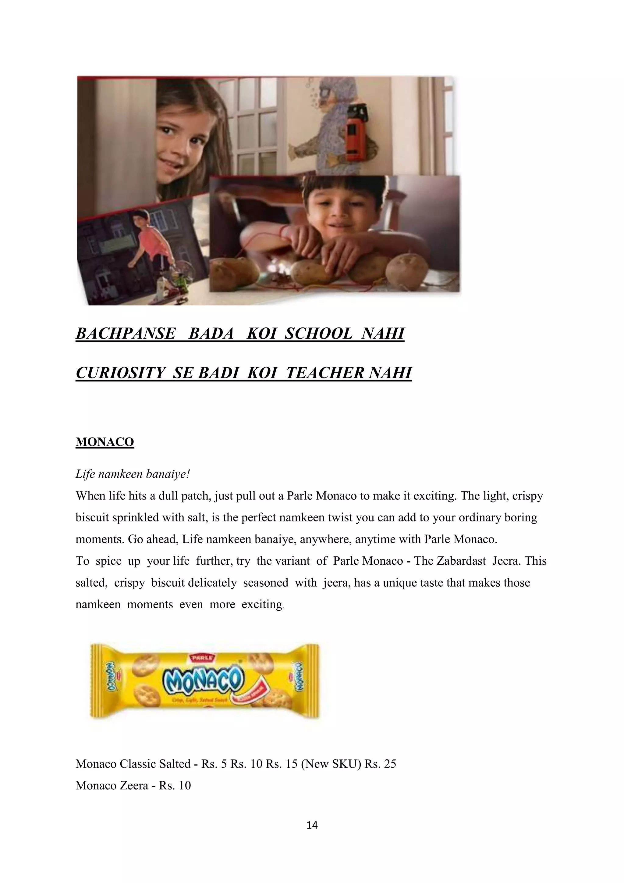 14
BACHPANSE BADA KOI SCHOOL NAHI
CURIOSITY SE BADI KOI TEACHER NAHI
MONACO
Life namkeen banaiye!
When life hits a dull patch, just pull out a Parle Monaco to make it exciting. The light, crispy
biscuit sprinkled with salt, is the perfect namkeen twist you can add to your ordinary boring
moments. Go ahead, Life namkeen banaiye, anywhere, anytime with Parle Monaco.
To spice up your life further, try the variant of Parle Monaco - The Zabardast Jeera. This
salted, crispy biscuit delicately seasoned with jeera, has a unique taste that makes those
namkeen moments even more exciting.
Monaco Classic Salted - Rs. 5 Rs. 10 Rs. 15 (New SKU) Rs. 25
Monaco Zeera - Rs. 10
 
