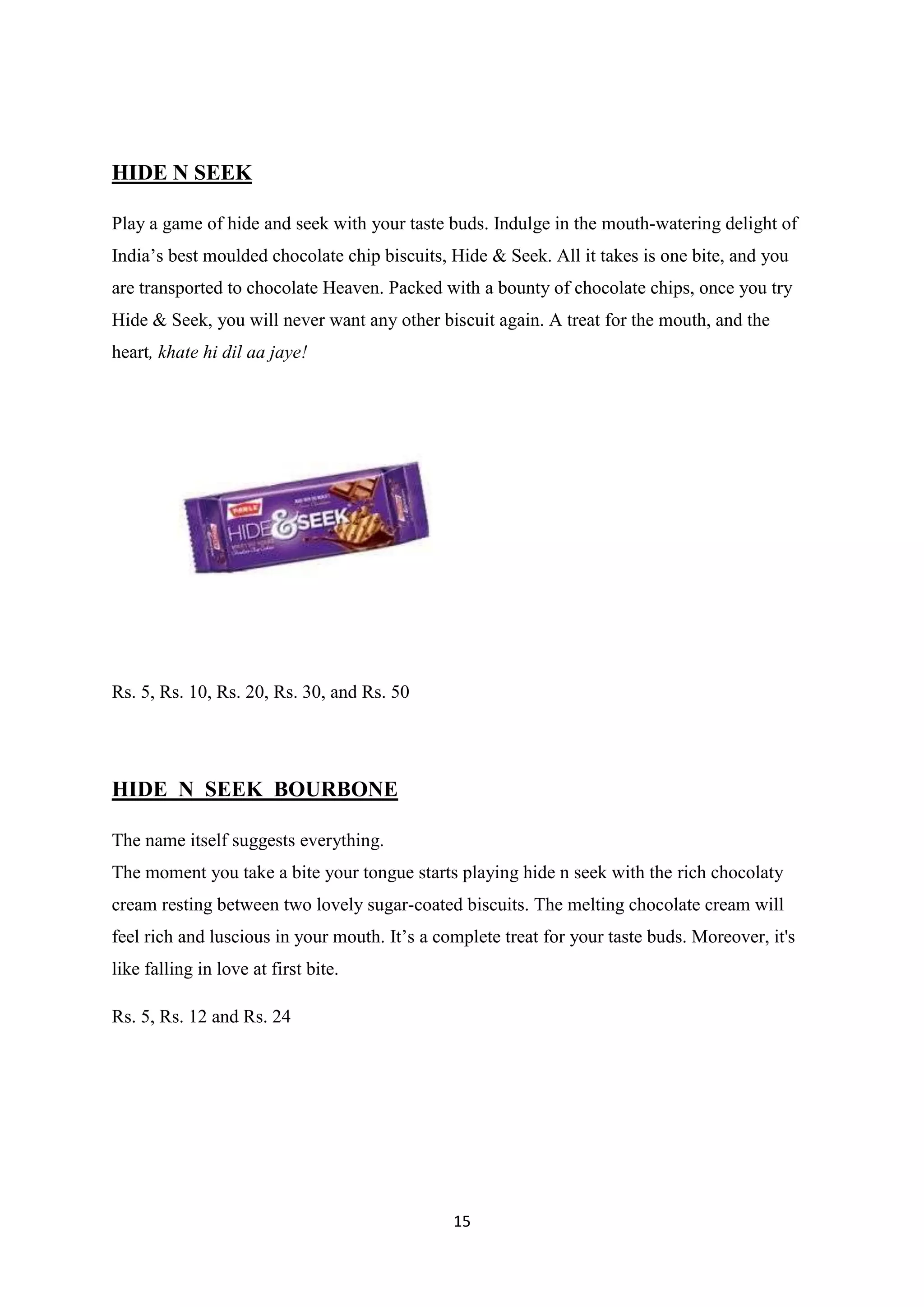 15
HIDE N SEEK
Play a game of hide and seek with your taste buds. Indulge in the mouth-watering delight of
India‘s best moulded chocolate chip biscuits, Hide & Seek. All it takes is one bite, and you
are transported to chocolate Heaven. Packed with a bounty of chocolate chips, once you try
Hide & Seek, you will never want any other biscuit again. A treat for the mouth, and the
heart, khate hi dil aa jaye!
Rs. 5, Rs. 10, Rs. 20, Rs. 30, and Rs. 50
HIDE N SEEK BOURBONE
The name itself suggests everything.
The moment you take a bite your tongue starts playing hide n seek with the rich chocolaty
cream resting between two lovely sugar-coated biscuits. The melting chocolate cream will
feel rich and luscious in your mouth. It‘s a complete treat for your taste buds. Moreover, it's
like falling in love at first bite.
Rs. 5, Rs. 12 and Rs. 24
 