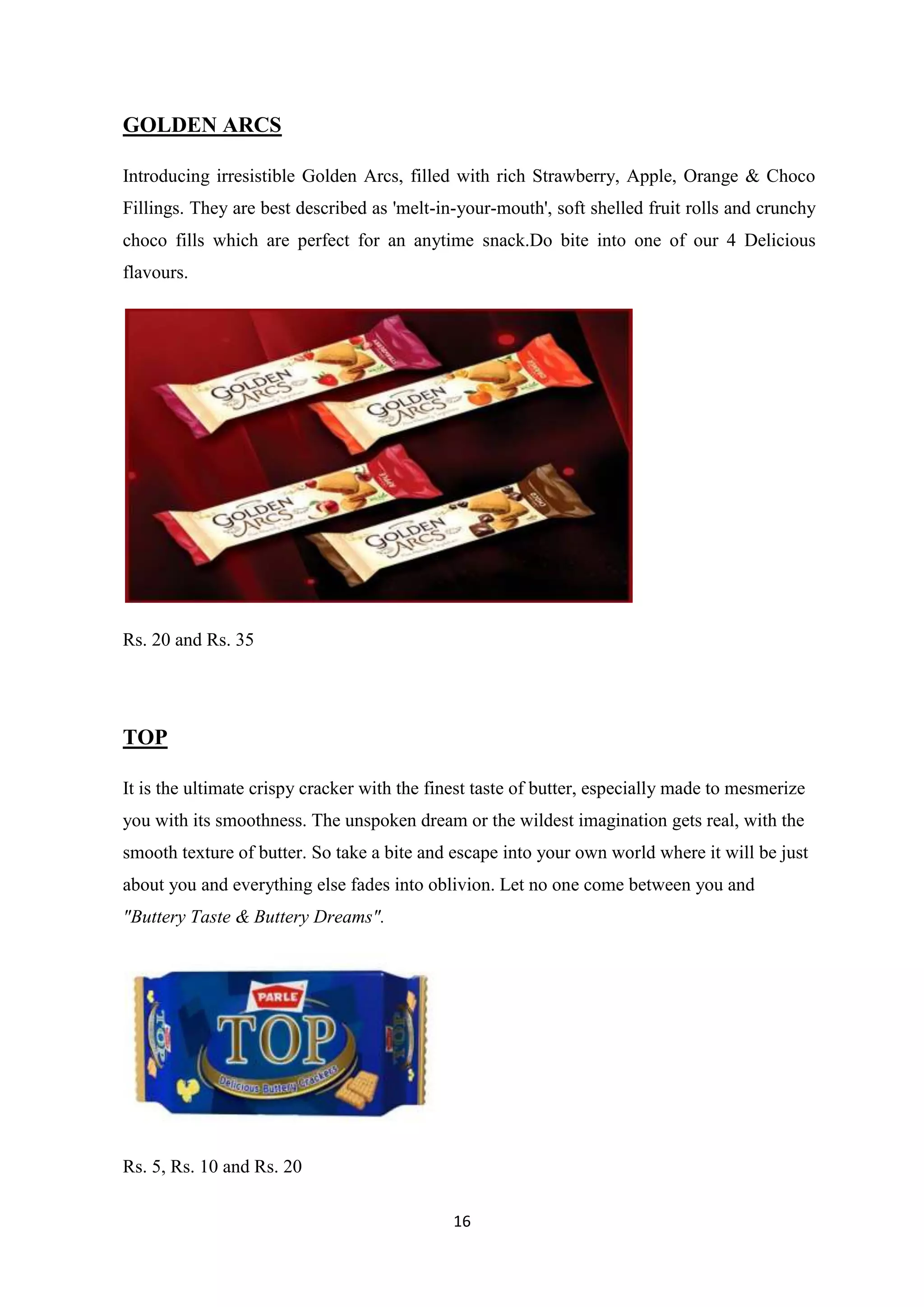 16
GOLDEN ARCS
Introducing irresistible Golden Arcs, filled with rich Strawberry, Apple, Orange & Choco
Fillings. They are best described as 'melt-in-your-mouth', soft shelled fruit rolls and crunchy
choco fills which are perfect for an anytime snack.Do bite into one of our 4 Delicious
flavours.
Rs. 20 and Rs. 35
TOP
It is the ultimate crispy cracker with the finest taste of butter, especially made to mesmerize
you with its smoothness. The unspoken dream or the wildest imagination gets real, with the
smooth texture of butter. So take a bite and escape into your own world where it will be just
about you and everything else fades into oblivion. Let no one come between you and
"Buttery Taste & Buttery Dreams".
Rs. 5, Rs. 10 and Rs. 20
 