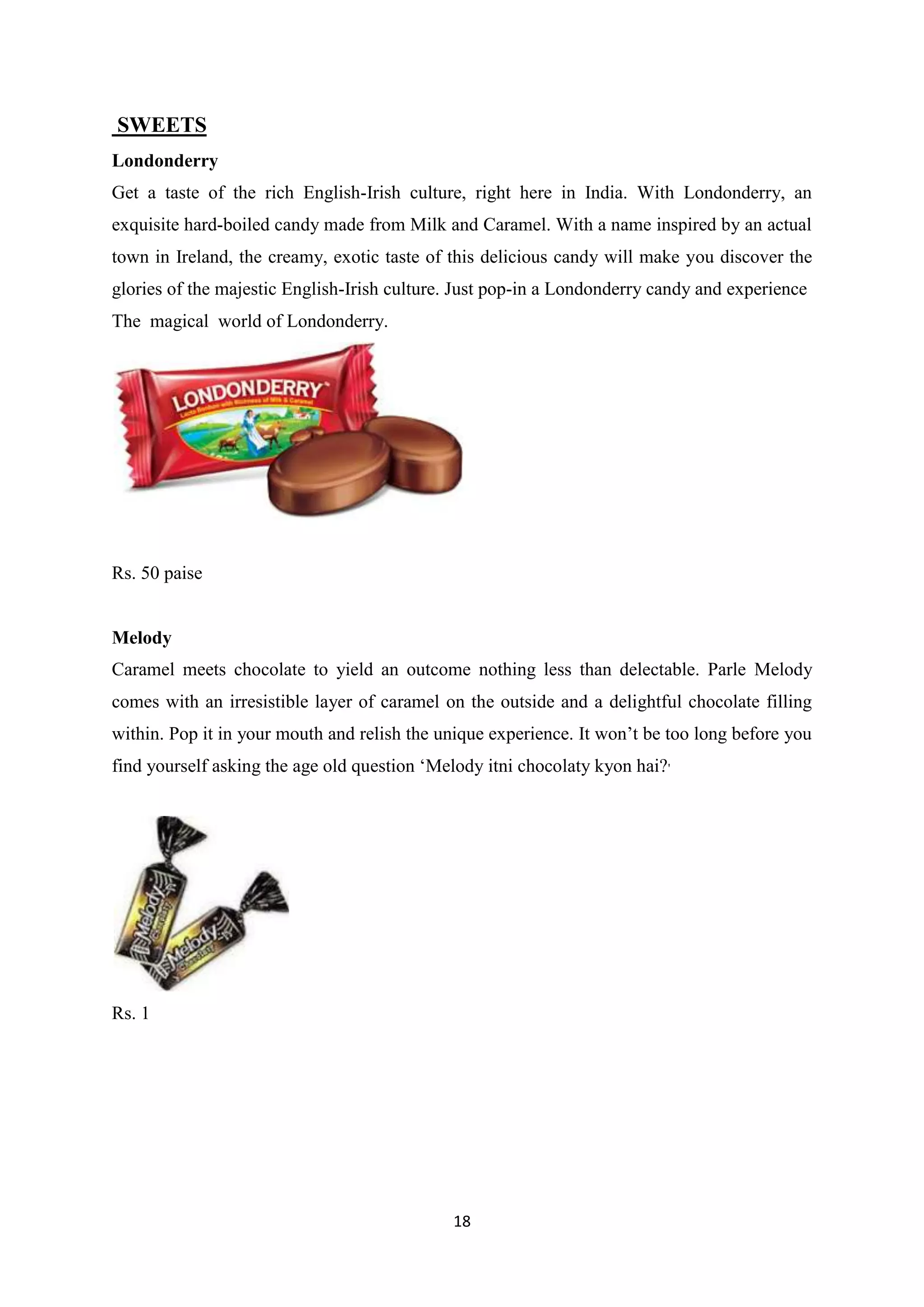 18
SWEETS
Londonderry
Get a taste of the rich English-Irish culture, right here in India. With Londonderry, an
exquisite hard-boiled candy made from Milk and Caramel. With a name inspired by an actual
town in Ireland, the creamy, exotic taste of this delicious candy will make you discover the
glories of the majestic English-Irish culture. Just pop-in a Londonderry candy and experience
The magical world of Londonderry.
Rs. 50 paise
Melody
Caramel meets chocolate to yield an outcome nothing less than delectable. Parle Melody
comes with an irresistible layer of caramel on the outside and a delightful chocolate filling
within. Pop it in your mouth and relish the unique experience. It won‘t be too long before you
find yourself asking the age old question ‗Melody itni chocolaty kyon hai?'
Rs. 1
 