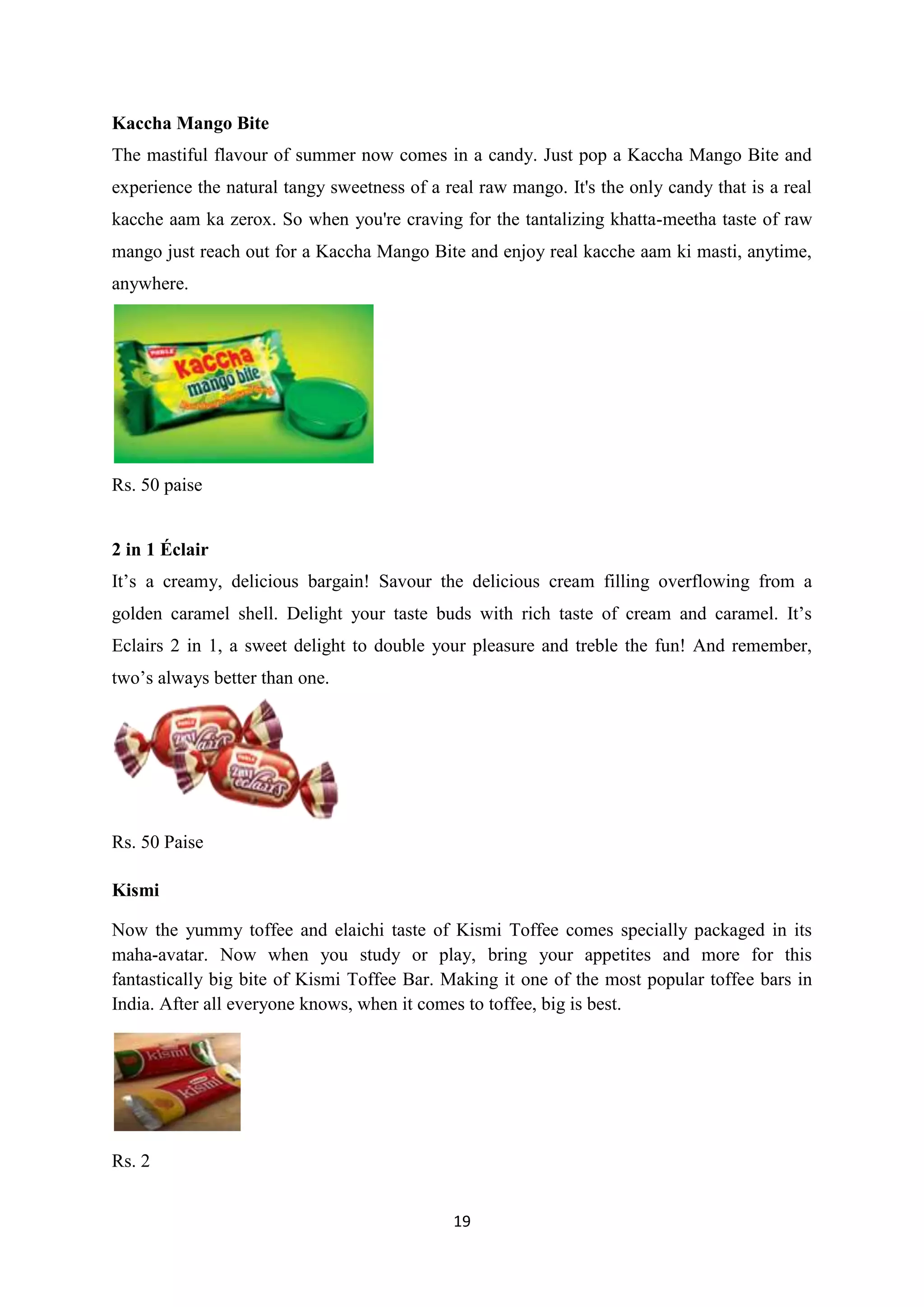 19
Kaccha Mango Bite
The mastiful flavour of summer now comes in a candy. Just pop a Kaccha Mango Bite and
experience the natural tangy sweetness of a real raw mango. It's the only candy that is a real
kacche aam ka zerox. So when you're craving for the tantalizing khatta-meetha taste of raw
mango just reach out for a Kaccha Mango Bite and enjoy real kacche aam ki masti, anytime,
anywhere.
Rs. 50 paise
2 in 1 Éclair
It‘s a creamy, delicious bargain! Savour the delicious cream filling overflowing from a
golden caramel shell. Delight your taste buds with rich taste of cream and caramel. It‘s
Eclairs 2 in 1, a sweet delight to double your pleasure and treble the fun! And remember,
two‘s always better than one.
Rs. 50 Paise
Kismi
Now the yummy toffee and elaichi taste of Kismi Toffee comes specially packaged in its
maha-avatar. Now when you study or play, bring your appetites and more for this
fantastically big bite of Kismi Toffee Bar. Making it one of the most popular toffee bars in
India. After all everyone knows, when it comes to toffee, big is best.
Rs. 2
 