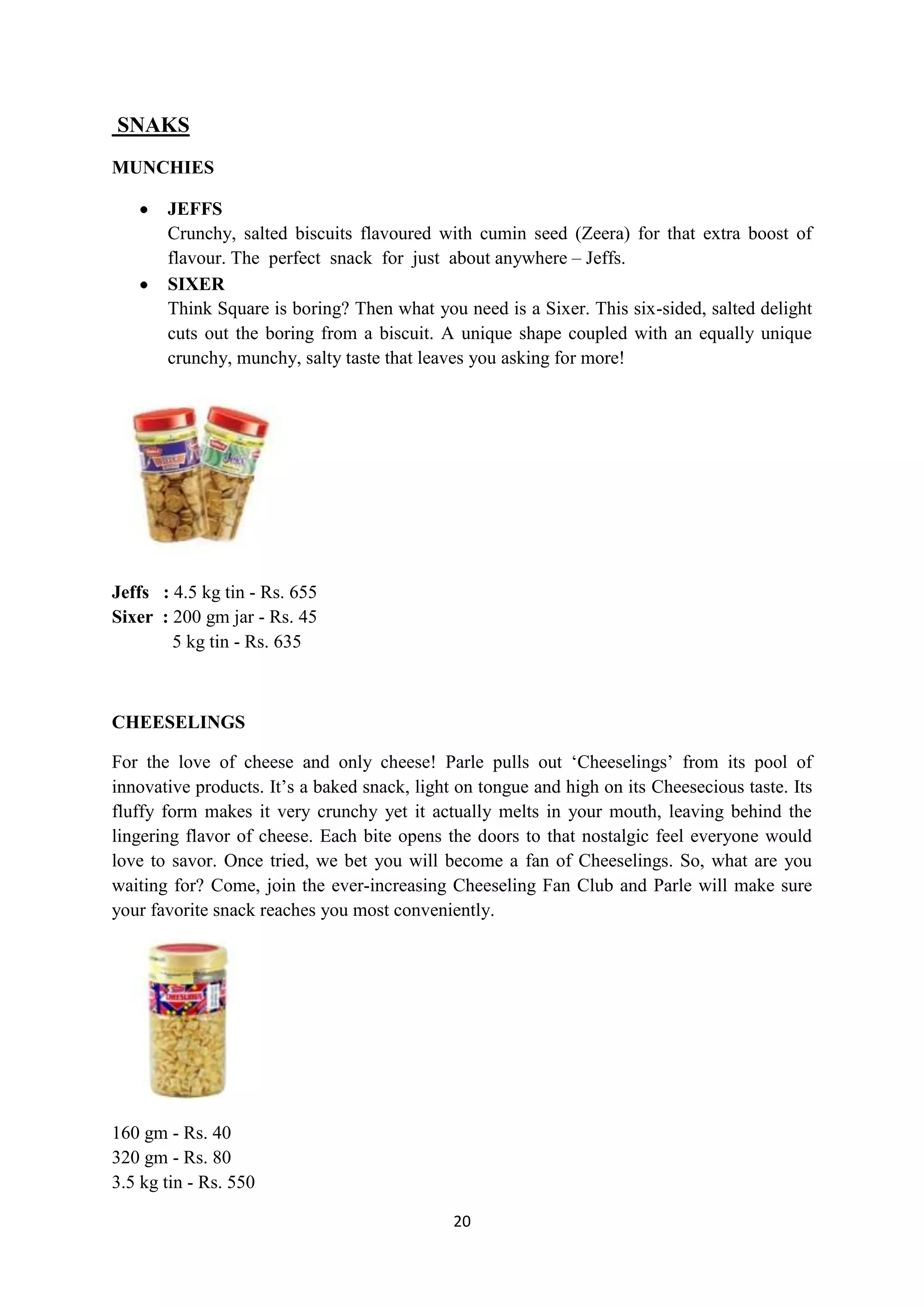 20
SNAKS
MUNCHIES
JEFFS
Crunchy, salted biscuits flavoured with cumin seed (Zeera) for that extra boost of
flavour. The perfect snack for just about anywhere – Jeffs.
SIXER
Think Square is boring? Then what you need is a Sixer. This six-sided, salted delight
cuts out the boring from a biscuit. A unique shape coupled with an equally unique
crunchy, munchy, salty taste that leaves you asking for more!
Jeffs : 4.5 kg tin - Rs. 655
Sixer : 200 gm jar - Rs. 45
5 kg tin - Rs. 635
CHEESELINGS
For the love of cheese and only cheese! Parle pulls out ‗Cheeselings‘ from its pool of
innovative products. It‘s a baked snack, light on tongue and high on its Cheesecious taste. Its
fluffy form makes it very crunchy yet it actually melts in your mouth, leaving behind the
lingering flavor of cheese. Each bite opens the doors to that nostalgic feel everyone would
love to savor. Once tried, we bet you will become a fan of Cheeselings. So, what are you
waiting for? Come, join the ever-increasing Cheeseling Fan Club and Parle will make sure
your favorite snack reaches you most conveniently.
160 gm - Rs. 40
320 gm - Rs. 80
3.5 kg tin - Rs. 550
 