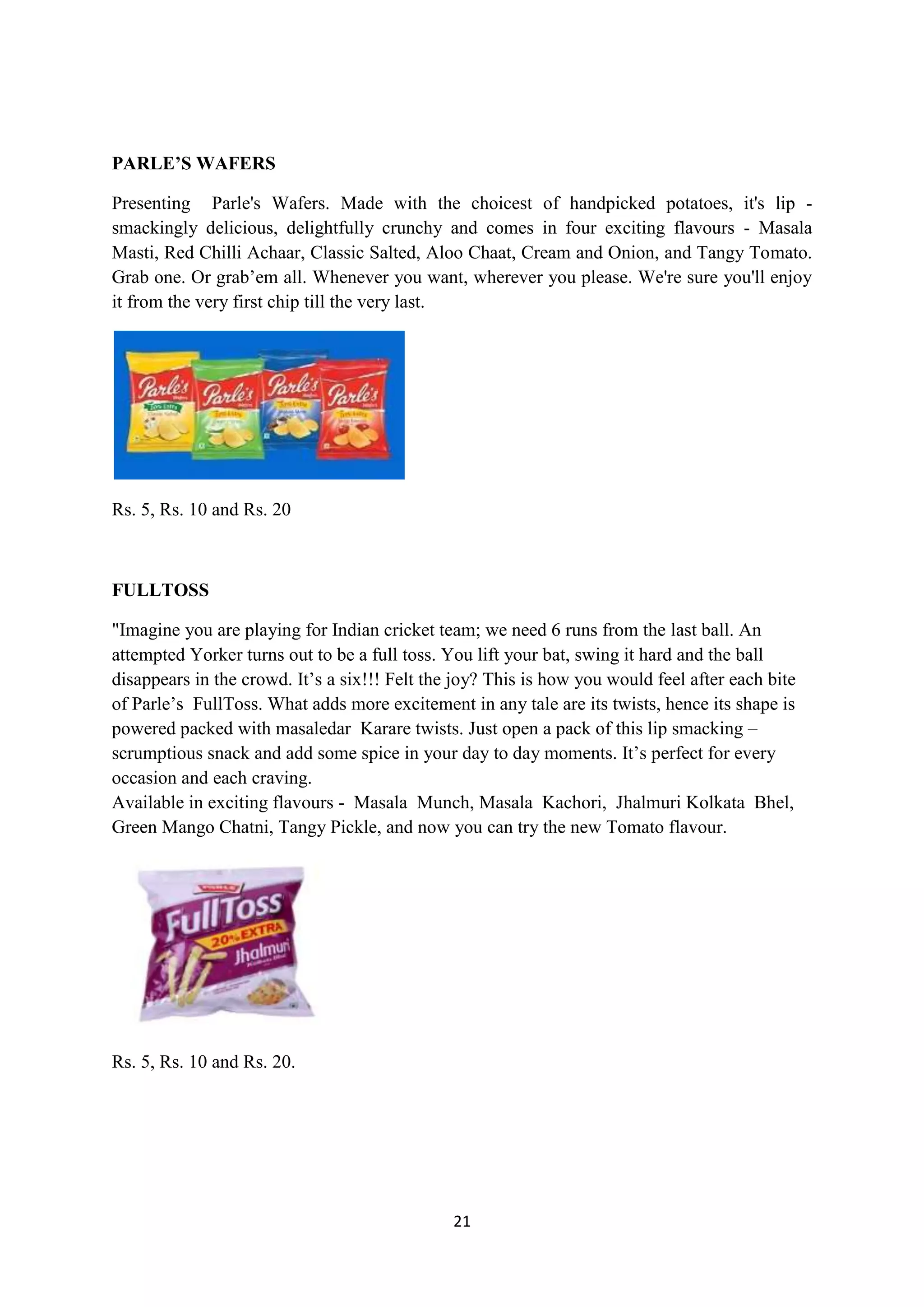 21
PARLE’S WAFERS
Presenting Parle's Wafers. Made with the choicest of handpicked potatoes, it's lip -
smackingly delicious, delightfully crunchy and comes in four exciting flavours - Masala
Masti, Red Chilli Achaar, Classic Salted, Aloo Chaat, Cream and Onion, and Tangy Tomato.
Grab one. Or grab‘em all. Whenever you want, wherever you please. We're sure you'll enjoy
it from the very first chip till the very last.
Rs. 5, Rs. 10 and Rs. 20
FULLTOSS
"Imagine you are playing for Indian cricket team; we need 6 runs from the last ball. An
attempted Yorker turns out to be a full toss. You lift your bat, swing it hard and the ball
disappears in the crowd. It‘s a six!!! Felt the joy? This is how you would feel after each bite
of Parle‘s FullToss. What adds more excitement in any tale are its twists, hence its shape is
powered packed with masaledar Karare twists. Just open a pack of this lip smacking –
scrumptious snack and add some spice in your day to day moments. It‘s perfect for every
occasion and each craving.
Available in exciting flavours - Masala Munch, Masala Kachori, Jhalmuri Kolkata Bhel,
Green Mango Chatni, Tangy Pickle, and now you can try the new Tomato flavour.
Rs. 5, Rs. 10 and Rs. 20.
 