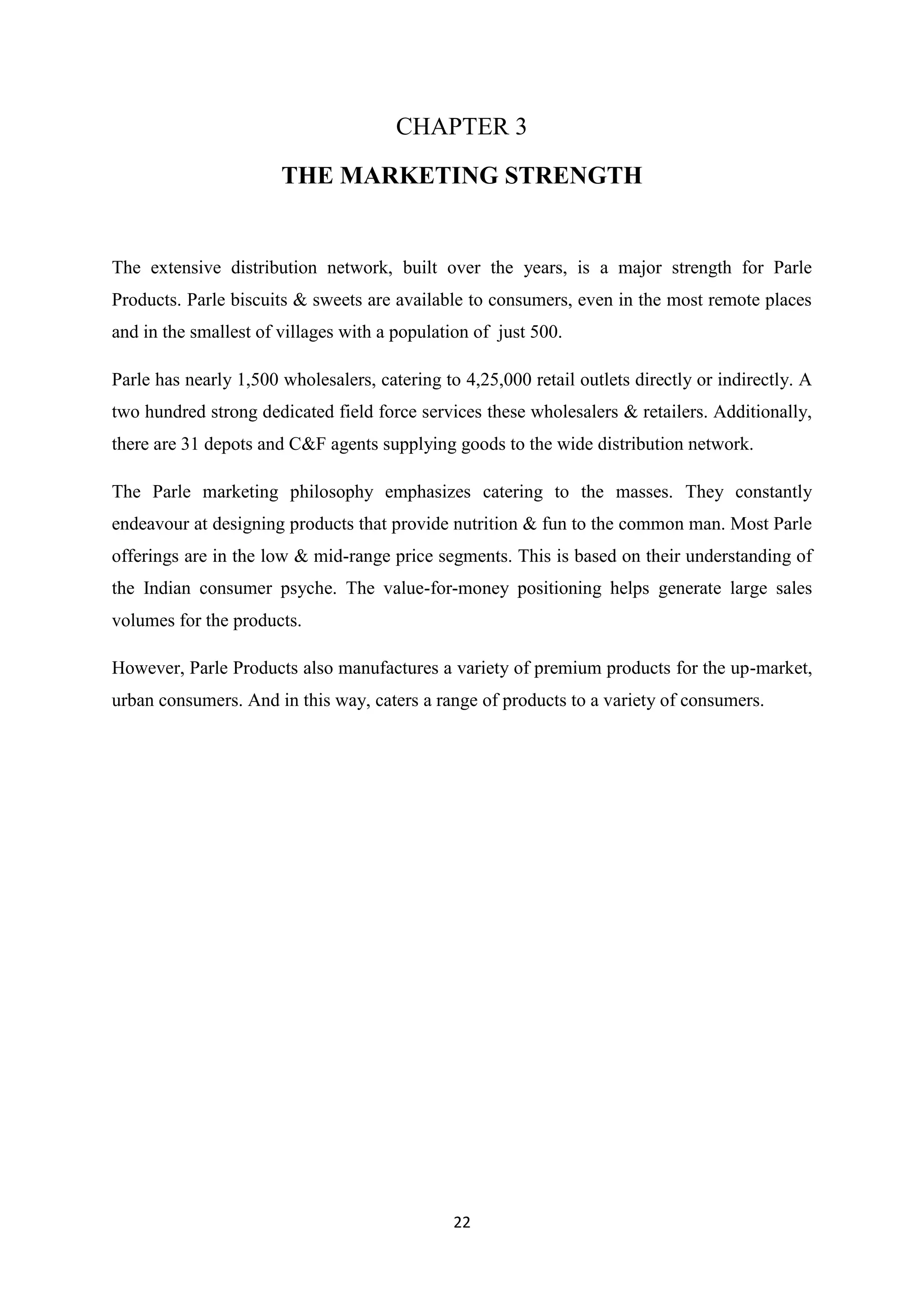 22
CHAPTER 3
THE MARKETING STRENGTH
The extensive distribution network, built over the years, is a major strength for Parle
Products. Parle biscuits & sweets are available to consumers, even in the most remote places
and in the smallest of villages with a population of just 500.
Parle has nearly 1,500 wholesalers, catering to 4,25,000 retail outlets directly or indirectly. A
two hundred strong dedicated field force services these wholesalers & retailers. Additionally,
there are 31 depots and C&F agents supplying goods to the wide distribution network.
The Parle marketing philosophy emphasizes catering to the masses. They constantly
endeavour at designing products that provide nutrition & fun to the common man. Most Parle
offerings are in the low & mid-range price segments. This is based on their understanding of
the Indian consumer psyche. The value-for-money positioning helps generate large sales
volumes for the products.
However, Parle Products also manufactures a variety of premium products for the up-market,
urban consumers. And in this way, caters a range of products to a variety of consumers.
 
