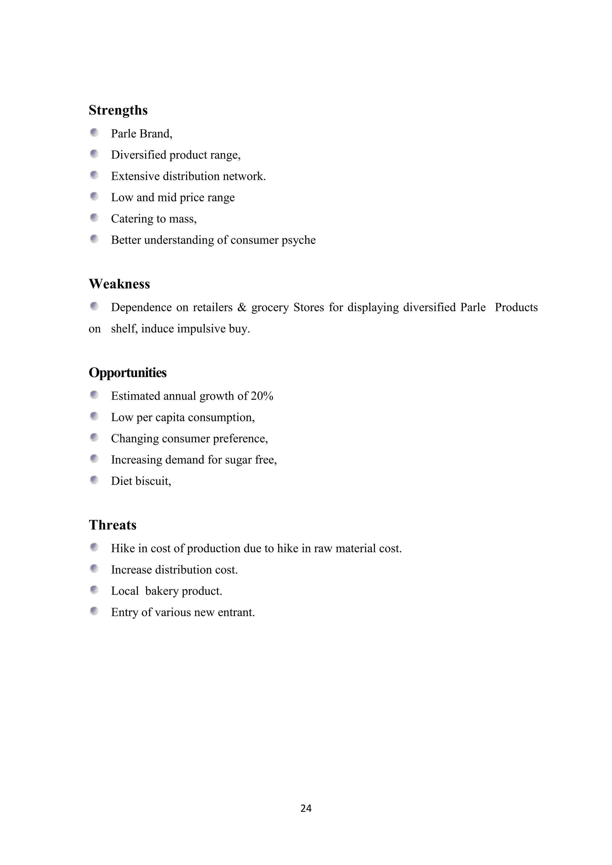 24
Strengths
Parle Brand,
Diversified product range,
Extensive distribution network.
Low and mid price range
Catering to mass,
Better understanding of consumer psyche
Weakness
Dependence on retailers & grocery Stores for displaying diversified Parle Products
on shelf, induce impulsive buy.
Opportunities
Estimated annual growth of 20%
Low per capita consumption,
Changing consumer preference,
Increasing demand for sugar free,
Diet biscuit,
Threats
Hike in cost of production due to hike in raw material cost.
Increase distribution cost.
Local bakery product.
Entry of various new entrant.
 