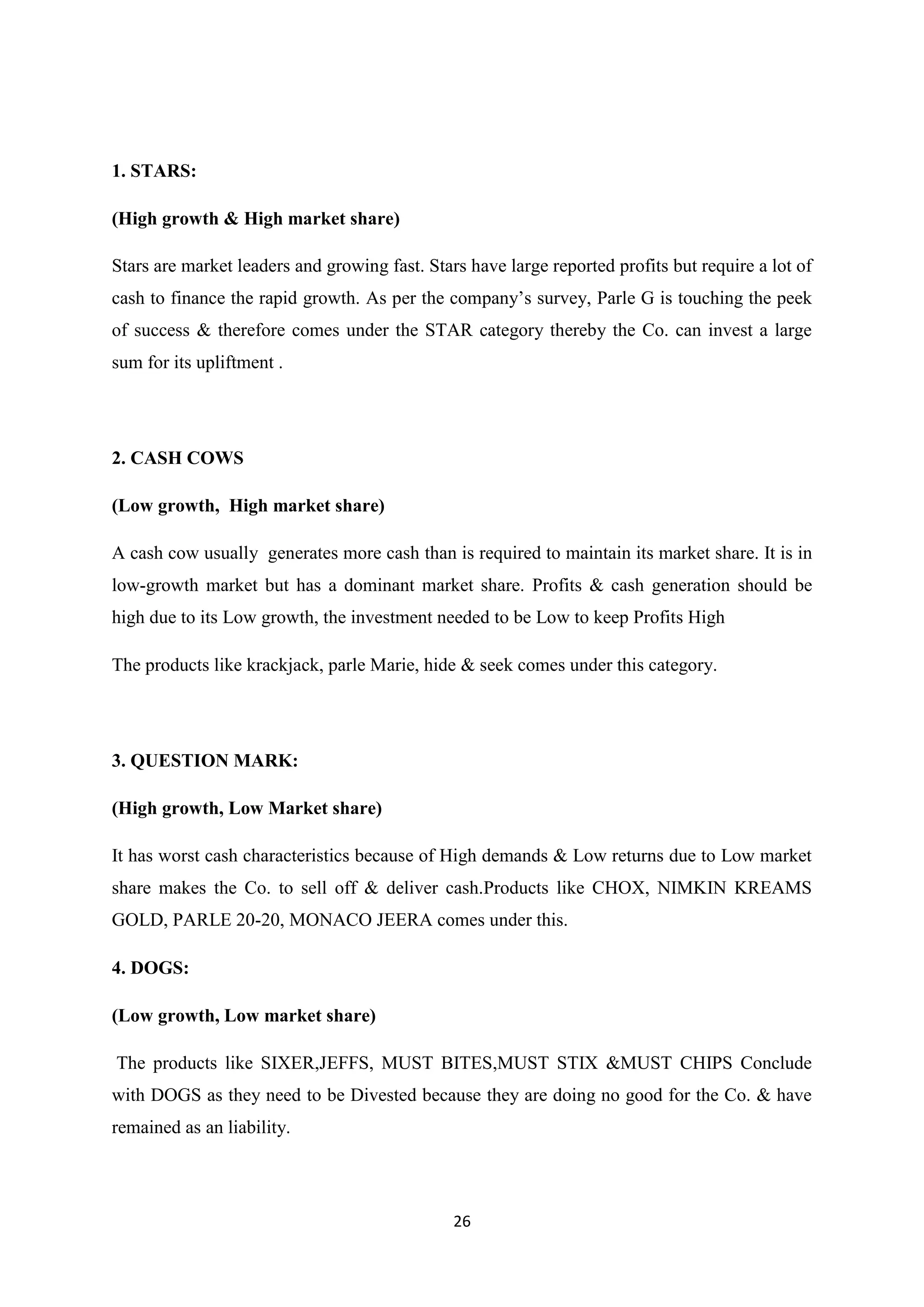 26
1. STARS:
(High growth & High market share)
Stars are market leaders and growing fast. Stars have large reported profits but require a lot of
cash to finance the rapid growth. As per the company‘s survey, Parle G is touching the peek
of success & therefore comes under the STAR category thereby the Co. can invest a large
sum for its upliftment .
2. CASH COWS
(Low growth, High market share)
A cash cow usually generates more cash than is required to maintain its market share. It is in
low-growth market but has a dominant market share. Profits & cash generation should be
high due to its Low growth, the investment needed to be Low to keep Profits High
The products like krackjack, parle Marie, hide & seek comes under this category.
3. QUESTION MARK:
(High growth, Low Market share)
It has worst cash characteristics because of High demands & Low returns due to Low market
share makes the Co. to sell off & deliver cash.Products like CHOX, NIMKIN KREAMS
GOLD, PARLE 20-20, MONACO JEERA comes under this.
4. DOGS:
(Low growth, Low market share)
The products like SIXER,JEFFS, MUST BITES,MUST STIX &MUST CHIPS Conclude
with DOGS as they need to be Divested because they are doing no good for the Co. & have
remained as an liability.
 