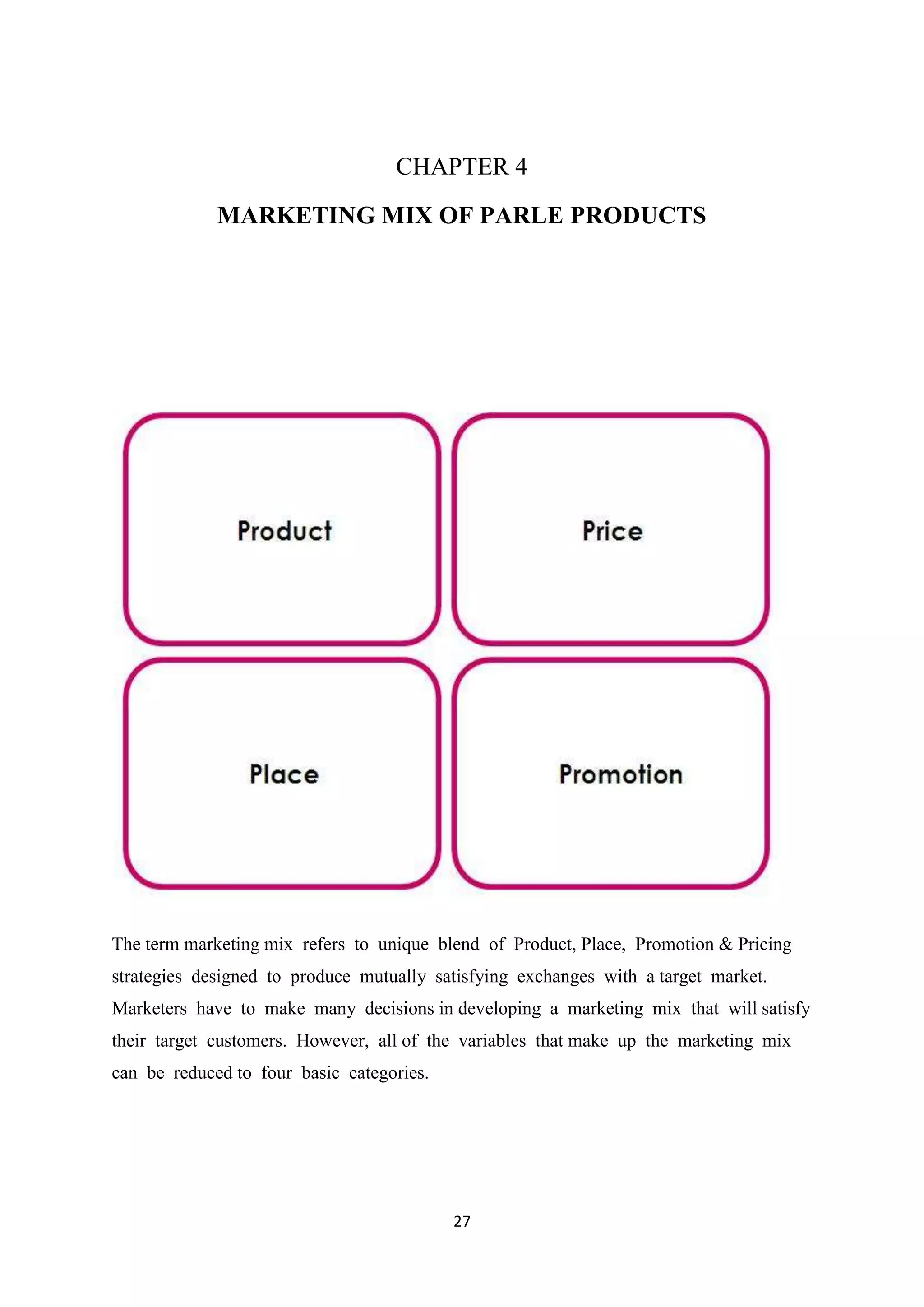 27
CHAPTER 4
MARKETING MIX OF PARLE PRODUCTS
The term marketing mix refers to unique blend of Product, Place, Promotion & Pricing
strategies designed to produce mutually satisfying exchanges with a target market.
Marketers have to make many decisions in developing a marketing mix that will satisfy
their target customers. However, all of the variables that make up the marketing mix
can be reduced to four basic categories.
 