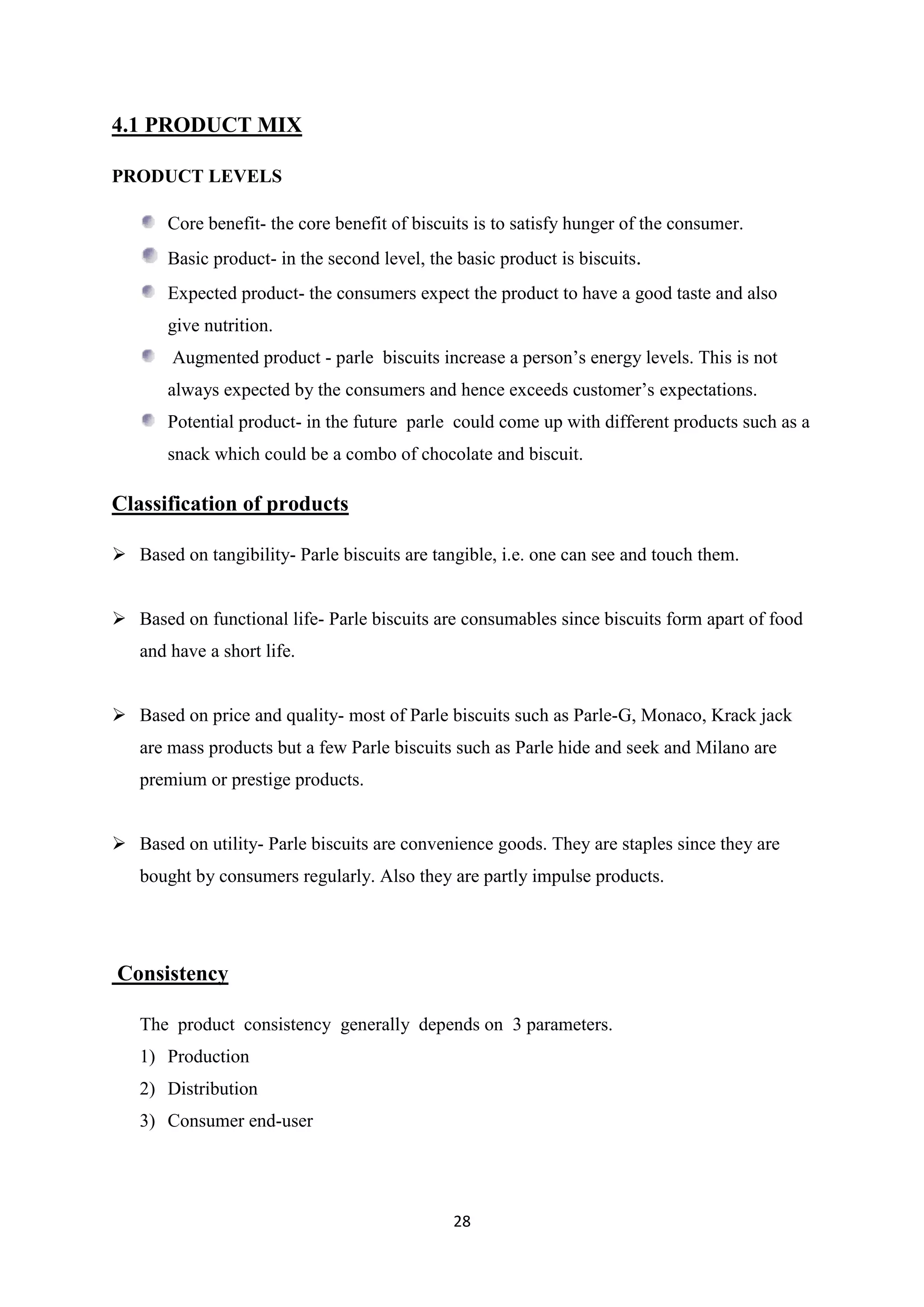 28
4.1 PRODUCT MIX
PRODUCT LEVELS
Core benefit- the core benefit of biscuits is to satisfy hunger of the consumer.
Basic product- in the second level, the basic product is biscuits.
Expected product- the consumers expect the product to have a good taste and also
give nutrition.
Augmented product - parle biscuits increase a person‘s energy levels. This is not
always expected by the consumers and hence exceeds customer‘s expectations.
Potential product- in the future parle could come up with different products such as a
snack which could be a combo of chocolate and biscuit.
Classification of products
 Based on tangibility- Parle biscuits are tangible, i.e. one can see and touch them.
 Based on functional life- Parle biscuits are consumables since biscuits form apart of food
and have a short life.
 Based on price and quality- most of Parle biscuits such as Parle-G, Monaco, Krack jack
are mass products but a few Parle biscuits such as Parle hide and seek and Milano are
premium or prestige products.
 Based on utility- Parle biscuits are convenience goods. They are staples since they are
bought by consumers regularly. Also they are partly impulse products.
Consistency
The product consistency generally depends on 3 parameters.
1) Production
2) Distribution
3) Consumer end-user
 