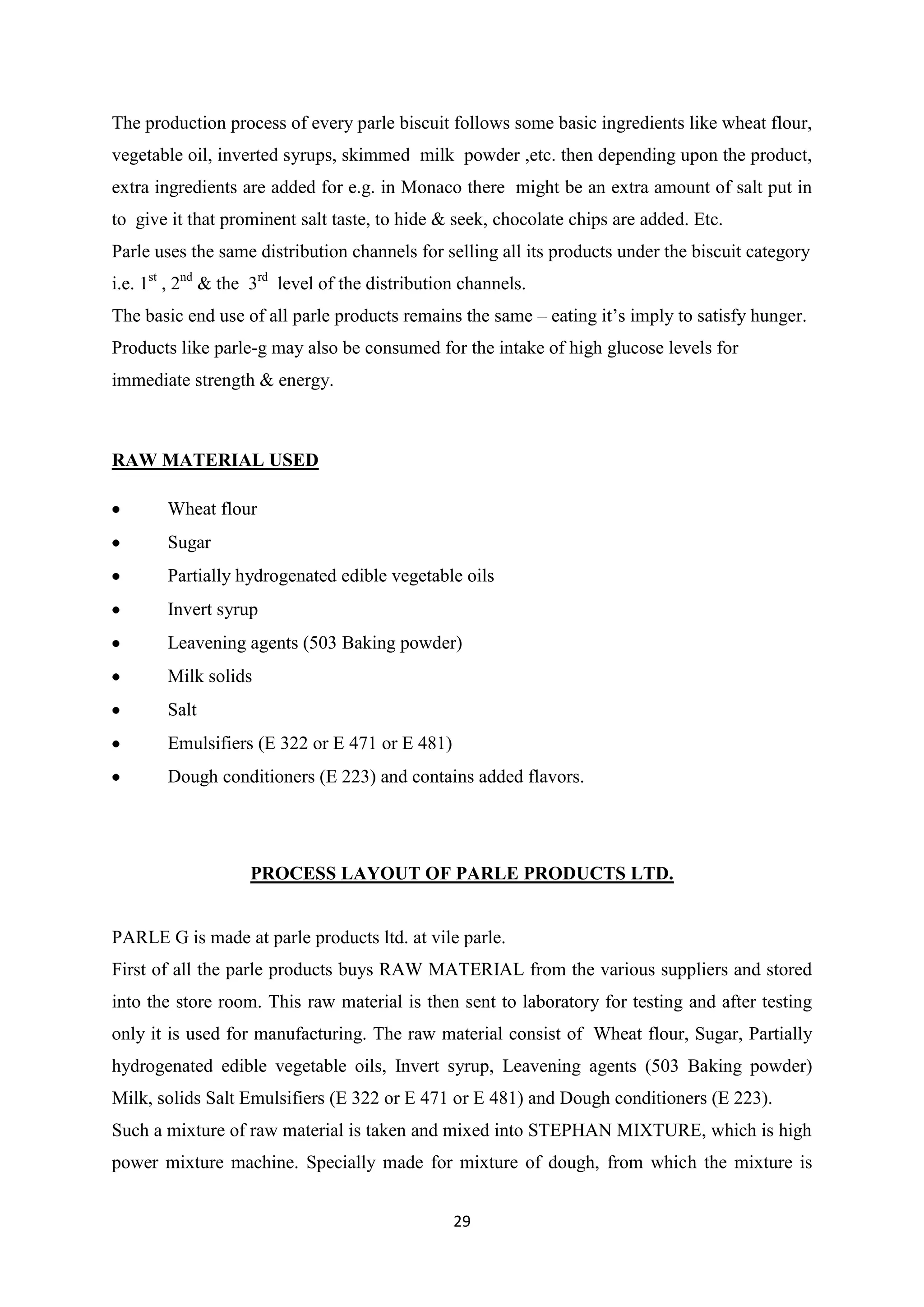 29
The production process of every parle biscuit follows some basic ingredients like wheat flour,
vegetable oil, inverted syrups, skimmed milk powder ,etc. then depending upon the product,
extra ingredients are added for e.g. in Monaco there might be an extra amount of salt put in
to give it that prominent salt taste, to hide & seek, chocolate chips are added. Etc.
Parle uses the same distribution channels for selling all its products under the biscuit category
i.e. 1st
, 2nd
& the 3rd
level of the distribution channels.
The basic end use of all parle products remains the same – eating it‘s imply to satisfy hunger.
Products like parle-g may also be consumed for the intake of high glucose levels for
immediate strength & energy.
RAW MATERIAL USED
Wheat flour
Sugar
Partially hydrogenated edible vegetable oils
Invert syrup
Leavening agents (503 Baking powder)
Milk solids
Salt
Emulsifiers (E 322 or E 471 or E 481)
Dough conditioners (E 223) and contains added flavors.
PROCESS LAYOUT OF PARLE PRODUCTS LTD.
PARLE G is made at parle products ltd. at vile parle.
First of all the parle products buys RAW MATERIAL from the various suppliers and stored
into the store room. This raw material is then sent to laboratory for testing and after testing
only it is used for manufacturing. The raw material consist of Wheat flour, Sugar, Partially
hydrogenated edible vegetable oils, Invert syrup, Leavening agents (503 Baking powder)
Milk, solids Salt Emulsifiers (E 322 or E 471 or E 481) and Dough conditioners (E 223).
Such a mixture of raw material is taken and mixed into STEPHAN MIXTURE, which is high
power mixture machine. Specially made for mixture of dough, from which the mixture is
 