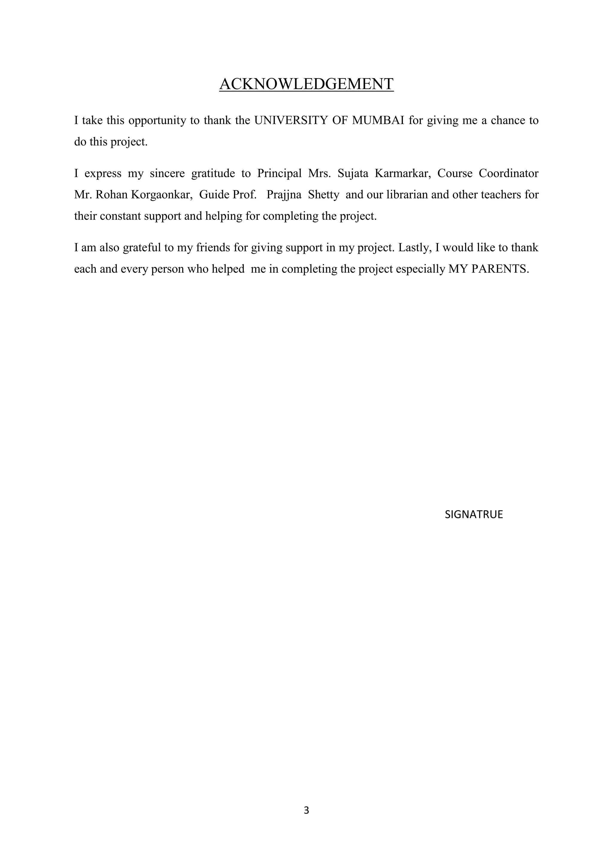 3
ACKNOWLEDGEMENT
I take this opportunity to thank the UNIVERSITY OF MUMBAI for giving me a chance to
do this project.
I express my sincere gratitude to Principal Mrs. Sujata Karmarkar, Course Coordinator
Mr. Rohan Korgaonkar, Guide Prof. Prajjna Shetty and our librarian and other teachers for
their constant support and helping for completing the project.
I am also grateful to my friends for giving support in my project. Lastly, I would like to thank
each and every person who helped me in completing the project especially MY PARENTS.
SIGNATRUE
 