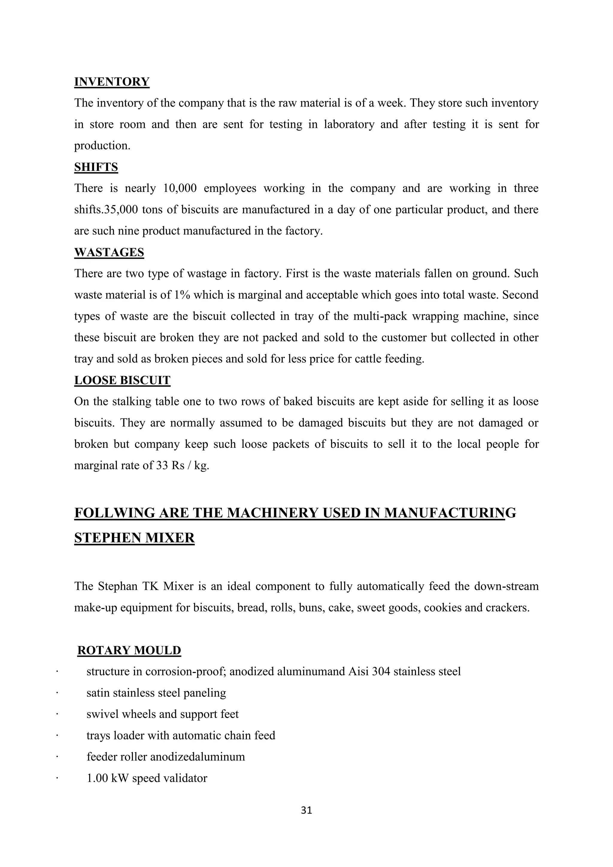 31
INVENTORY
The inventory of the company that is the raw material is of a week. They store such inventory
in store room and then are sent for testing in laboratory and after testing it is sent for
production.
SHIFTS
There is nearly 10,000 employees working in the company and are working in three
shifts.35,000 tons of biscuits are manufactured in a day of one particular product, and there
are such nine product manufactured in the factory.
WASTAGES
There are two type of wastage in factory. First is the waste materials fallen on ground. Such
waste material is of 1% which is marginal and acceptable which goes into total waste. Second
types of waste are the biscuit collected in tray of the multi-pack wrapping machine, since
these biscuit are broken they are not packed and sold to the customer but collected in other
tray and sold as broken pieces and sold for less price for cattle feeding.
LOOSE BISCUIT
On the stalking table one to two rows of baked biscuits are kept aside for selling it as loose
biscuits. They are normally assumed to be damaged biscuits but they are not damaged or
broken but company keep such loose packets of biscuits to sell it to the local people for
marginal rate of 33 Rs / kg.
FOLLWING ARE THE MACHINERY USED IN MANUFACTURING
STEPHEN MIXER
The Stephan TK Mixer is an ideal component to fully automatically feed the down-stream
make-up equipment for biscuits, bread, rolls, buns, cake, sweet goods, cookies and crackers.
ROTARY MOULD
· structure in corrosion-proof; anodized aluminumand Aisi 304 stainless steel
· satin stainless steel paneling
· swivel wheels and support feet
· trays loader with automatic chain feed
· feeder roller anodizedaluminum
· 1.00 kW speed validator
 