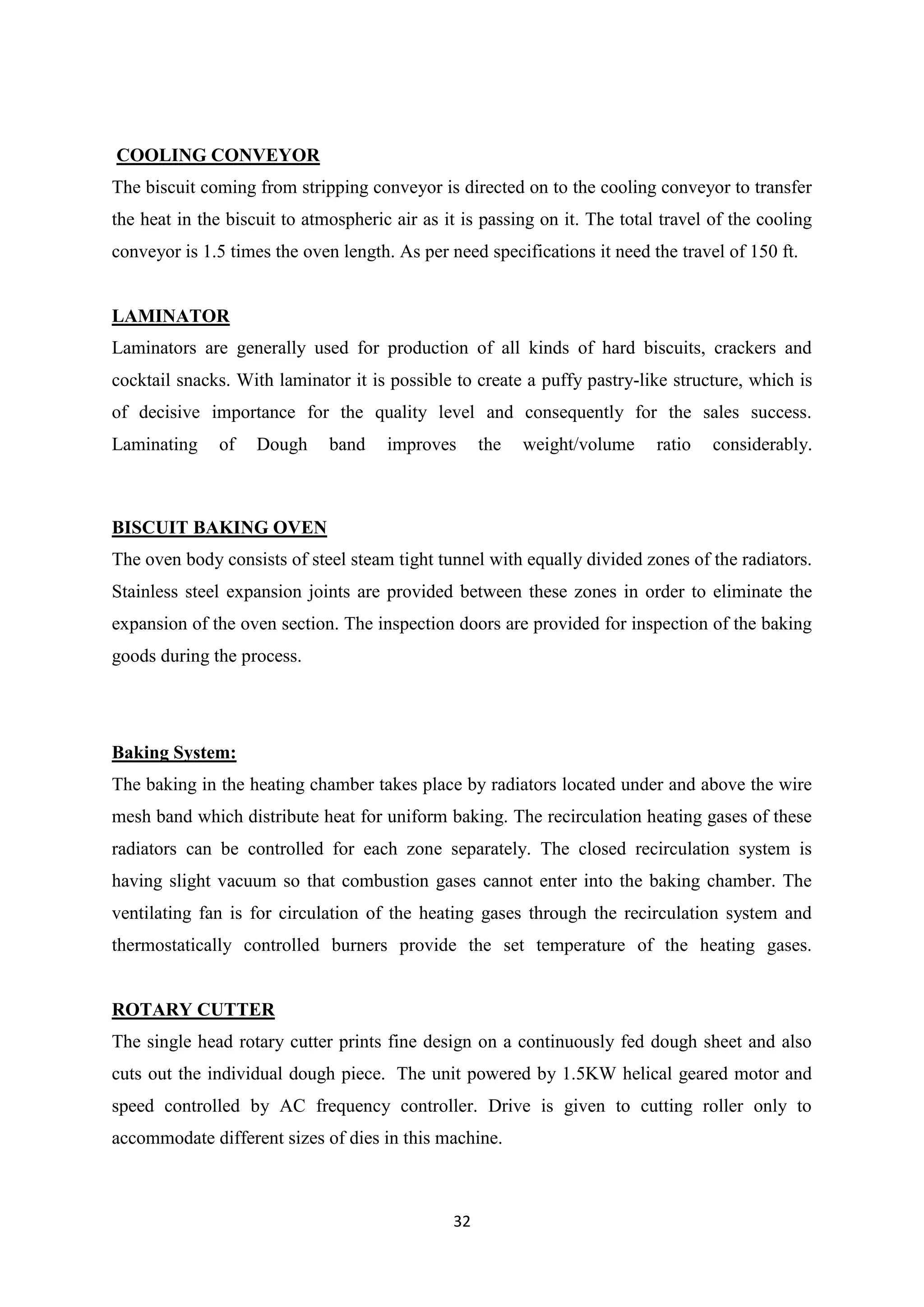 32
COOLING CONVEYOR
The biscuit coming from stripping conveyor is directed on to the cooling conveyor to transfer
the heat in the biscuit to atmospheric air as it is passing on it. The total travel of the cooling
conveyor is 1.5 times the oven length. As per need specifications it need the travel of 150 ft.
LAMINATOR
Laminators are generally used for production of all kinds of hard biscuits, crackers and
cocktail snacks. With laminator it is possible to create a puffy pastry-like structure, which is
of decisive importance for the quality level and consequently for the sales success.
Laminating of Dough band improves the weight/volume ratio considerably.
BISCUIT BAKING OVEN
The oven body consists of steel steam tight tunnel with equally divided zones of the radiators.
Stainless steel expansion joints are provided between these zones in order to eliminate the
expansion of the oven section. The inspection doors are provided for inspection of the baking
goods during the process.
Baking System:
The baking in the heating chamber takes place by radiators located under and above the wire
mesh band which distribute heat for uniform baking. The recirculation heating gases of these
radiators can be controlled for each zone separately. The closed recirculation system is
having slight vacuum so that combustion gases cannot enter into the baking chamber. The
ventilating fan is for circulation of the heating gases through the recirculation system and
thermostatically controlled burners provide the set temperature of the heating gases.
ROTARY CUTTER
The single head rotary cutter prints fine design on a continuously fed dough sheet and also
cuts out the individual dough piece. The unit powered by 1.5KW helical geared motor and
speed controlled by AC frequency controller. Drive is given to cutting roller only to
accommodate different sizes of dies in this machine.
 