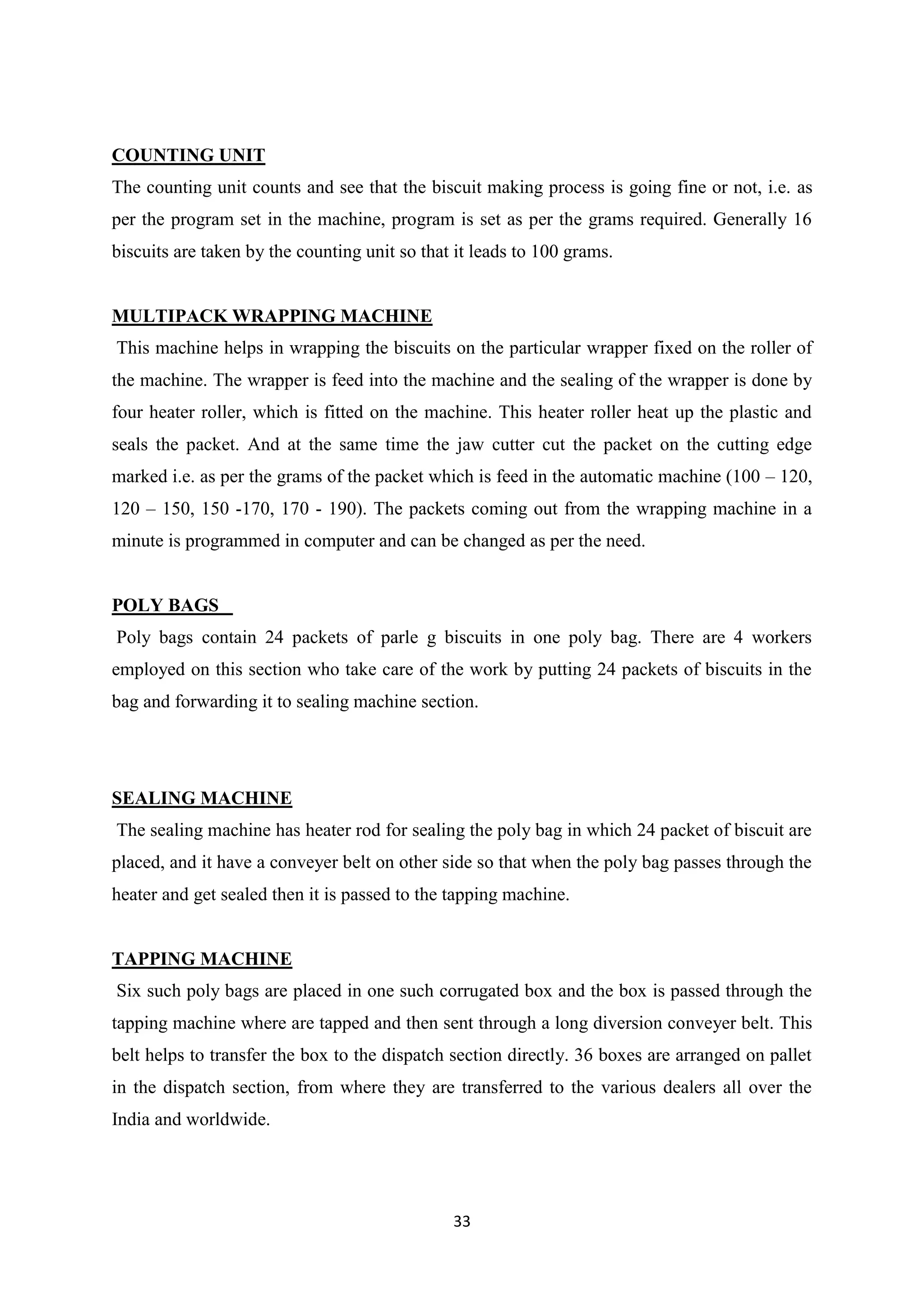 33
COUNTING UNIT
The counting unit counts and see that the biscuit making process is going fine or not, i.e. as
per the program set in the machine, program is set as per the grams required. Generally 16
biscuits are taken by the counting unit so that it leads to 100 grams.
MULTIPACK WRAPPING MACHINE
This machine helps in wrapping the biscuits on the particular wrapper fixed on the roller of
the machine. The wrapper is feed into the machine and the sealing of the wrapper is done by
four heater roller, which is fitted on the machine. This heater roller heat up the plastic and
seals the packet. And at the same time the jaw cutter cut the packet on the cutting edge
marked i.e. as per the grams of the packet which is feed in the automatic machine (100 – 120,
120 – 150, 150 -170, 170 - 190). The packets coming out from the wrapping machine in a
minute is programmed in computer and can be changed as per the need.
POLY BAGS
Poly bags contain 24 packets of parle g biscuits in one poly bag. There are 4 workers
employed on this section who take care of the work by putting 24 packets of biscuits in the
bag and forwarding it to sealing machine section.
SEALING MACHINE
The sealing machine has heater rod for sealing the poly bag in which 24 packet of biscuit are
placed, and it have a conveyer belt on other side so that when the poly bag passes through the
heater and get sealed then it is passed to the tapping machine.
TAPPING MACHINE
Six such poly bags are placed in one such corrugated box and the box is passed through the
tapping machine where are tapped and then sent through a long diversion conveyer belt. This
belt helps to transfer the box to the dispatch section directly. 36 boxes are arranged on pallet
in the dispatch section, from where they are transferred to the various dealers all over the
India and worldwide.
 