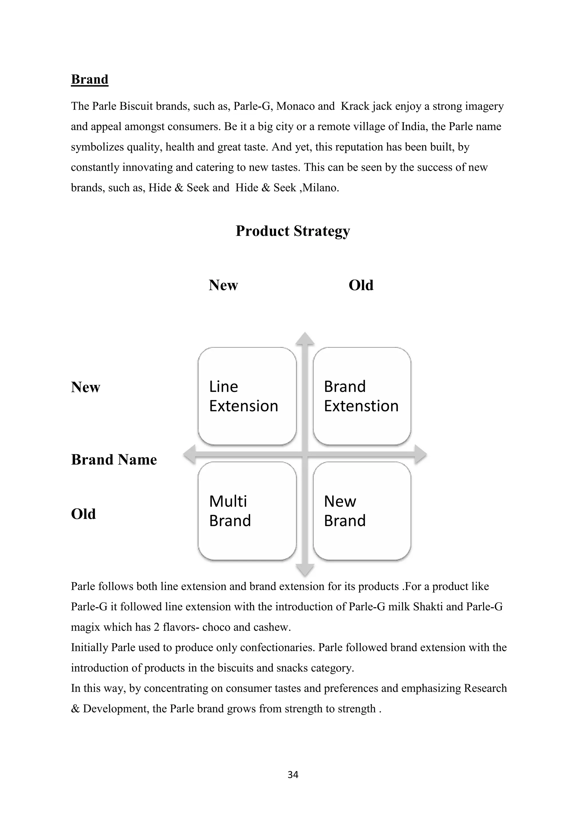 34
Brand
The Parle Biscuit brands, such as, Parle-G, Monaco and Krack jack enjoy a strong imagery
and appeal amongst consumers. Be it a big city or a remote village of India, the Parle name
symbolizes quality, health and great taste. And yet, this reputation has been built, by
constantly innovating and catering to new tastes. This can be seen by the success of new
brands, such as, Hide & Seek and Hide & Seek ,Milano.
Product Strategy
New Old
New
Brand Name
Old
Parle follows both line extension and brand extension for its products .For a product like
Parle-G it followed line extension with the introduction of Parle-G milk Shakti and Parle-G
magix which has 2 flavors- choco and cashew.
Initially Parle used to produce only confectionaries. Parle followed brand extension with the
introduction of products in the biscuits and snacks category.
In this way, by concentrating on consumer tastes and preferences and emphasizing Research
& Development, the Parle brand grows from strength to strength .
Line
Extension
Brand
Extenstion
Multi
Brand
New
Brand
 