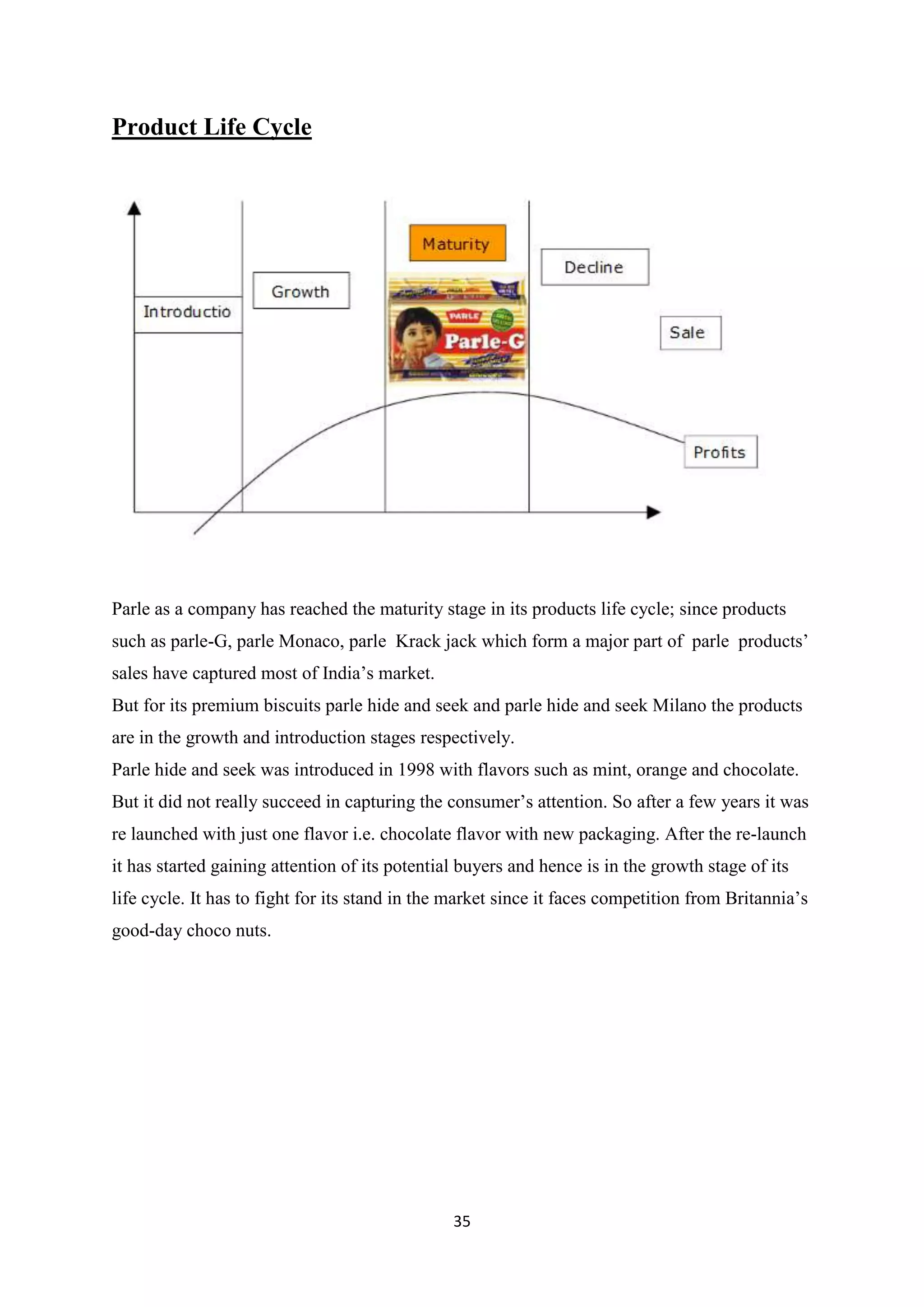 35
Product Life Cycle
Parle as a company has reached the maturity stage in its products life cycle; since products
such as parle-G, parle Monaco, parle Krack jack which form a major part of parle products‘
sales have captured most of India‘s market.
But for its premium biscuits parle hide and seek and parle hide and seek Milano the products
are in the growth and introduction stages respectively.
Parle hide and seek was introduced in 1998 with flavors such as mint, orange and chocolate.
But it did not really succeed in capturing the consumer‘s attention. So after a few years it was
re launched with just one flavor i.e. chocolate flavor with new packaging. After the re-launch
it has started gaining attention of its potential buyers and hence is in the growth stage of its
life cycle. It has to fight for its stand in the market since it faces competition from Britannia‘s
good-day choco nuts.
 