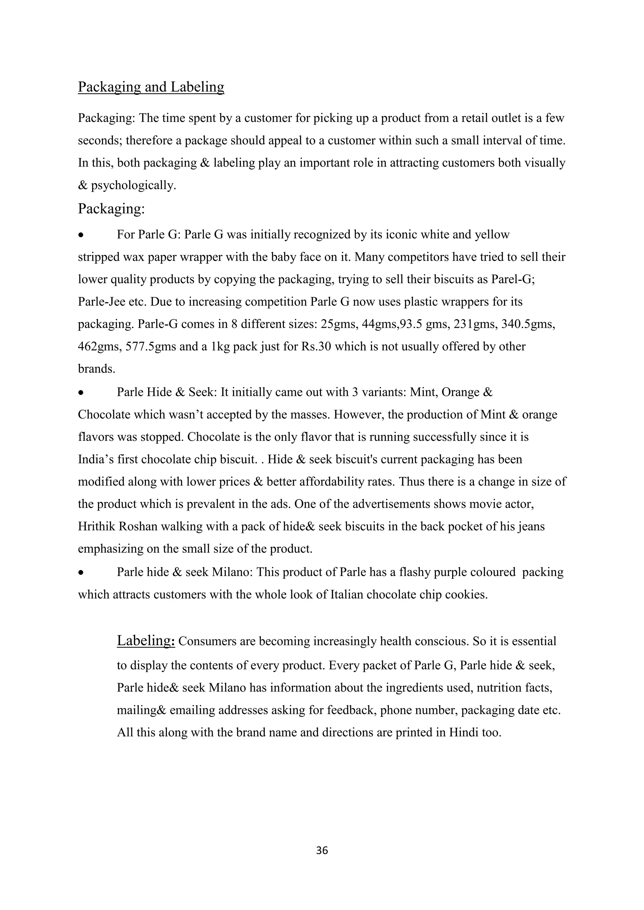36
Packaging and Labeling
Packaging: The time spent by a customer for picking up a product from a retail outlet is a few
seconds; therefore a package should appeal to a customer within such a small interval of time.
In this, both packaging & labeling play an important role in attracting customers both visually
& psychologically.
Packaging:
For Parle G: Parle G was initially recognized by its iconic white and yellow
stripped wax paper wrapper with the baby face on it. Many competitors have tried to sell their
lower quality products by copying the packaging, trying to sell their biscuits as Parel-G;
Parle-Jee etc. Due to increasing competition Parle G now uses plastic wrappers for its
packaging. Parle-G comes in 8 different sizes: 25gms, 44gms,93.5 gms, 231gms, 340.5gms,
462gms, 577.5gms and a 1kg pack just for Rs.30 which is not usually offered by other
brands.
Parle Hide & Seek: It initially came out with 3 variants: Mint, Orange &
Chocolate which wasn‘t accepted by the masses. However, the production of Mint & orange
flavors was stopped. Chocolate is the only flavor that is running successfully since it is
India‘s first chocolate chip biscuit. . Hide & seek biscuit's current packaging has been
modified along with lower prices & better affordability rates. Thus there is a change in size of
the product which is prevalent in the ads. One of the advertisements shows movie actor,
Hrithik Roshan walking with a pack of hide& seek biscuits in the back pocket of his jeans
emphasizing on the small size of the product.
Parle hide & seek Milano: This product of Parle has a flashy purple coloured packing
which attracts customers with the whole look of Italian chocolate chip cookies.
Labeling: Consumers are becoming increasingly health conscious. So it is essential
to display the contents of every product. Every packet of Parle G, Parle hide & seek,
Parle hide& seek Milano has information about the ingredients used, nutrition facts,
mailing& emailing addresses asking for feedback, phone number, packaging date etc.
All this along with the brand name and directions are printed in Hindi too.
 