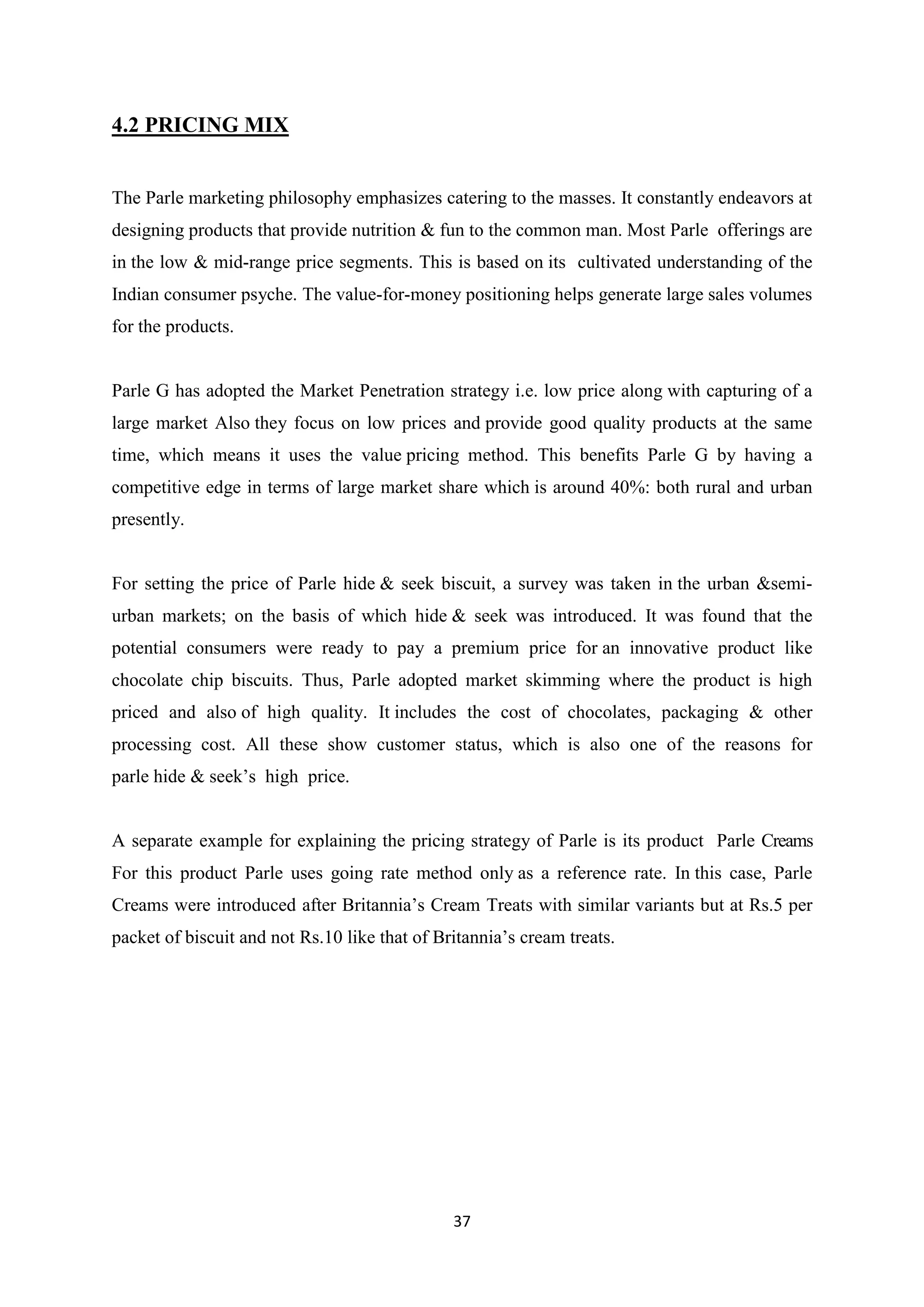 37
4.2 PRICING MIX
The Parle marketing philosophy emphasizes catering to the masses. It constantly endeavors at
designing products that provide nutrition & fun to the common man. Most Parle offerings are
in the low & mid-range price segments. This is based on its cultivated understanding of the
Indian consumer psyche. The value-for-money positioning helps generate large sales volumes
for the products.
Parle G has adopted the Market Penetration strategy i.e. low price along with capturing of a
large market Also they focus on low prices and provide good quality products at the same
time, which means it uses the value pricing method. This benefits Parle G by having a
competitive edge in terms of large market share which is around 40%: both rural and urban
presently.
For setting the price of Parle hide & seek biscuit, a survey was taken in the urban &semi-
urban markets; on the basis of which hide & seek was introduced. It was found that the
potential consumers were ready to pay a premium price for an innovative product like
chocolate chip biscuits. Thus, Parle adopted market skimming where the product is high
priced and also of high quality. It includes the cost of chocolates, packaging & other
processing cost. All these show customer status, which is also one of the reasons for
parle hide & seek‘s high price.
A separate example for explaining the pricing strategy of Parle is its product Parle Creams
For this product Parle uses going rate method only as a reference rate. In this case, Parle
Creams were introduced after Britannia‘s Cream Treats with similar variants but at Rs.5 per
packet of biscuit and not Rs.10 like that of Britannia‘s cream treats.
 