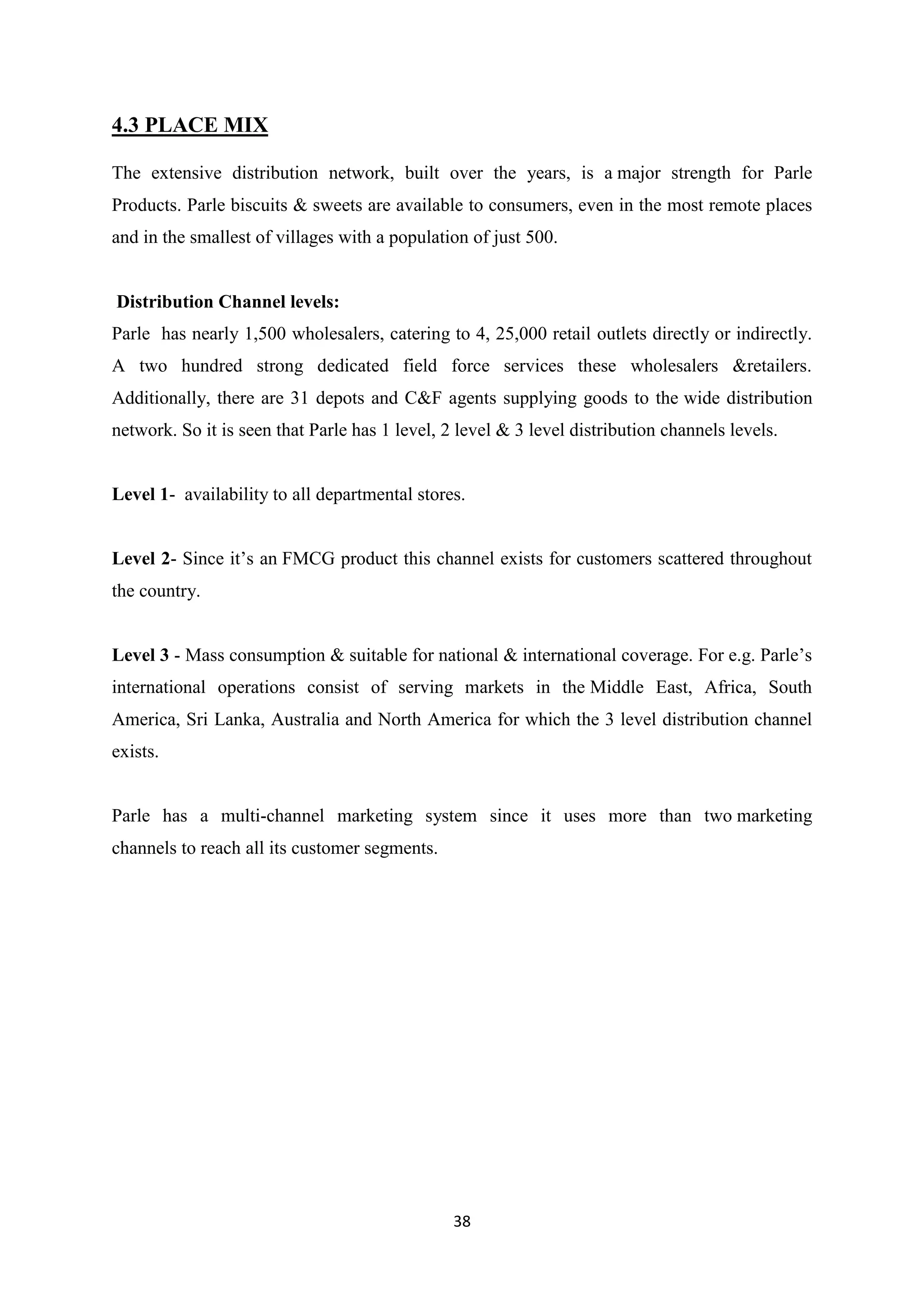 38
4.3 PLACE MIX
The extensive distribution network, built over the years, is a major strength for Parle
Products. Parle biscuits & sweets are available to consumers, even in the most remote places
and in the smallest of villages with a population of just 500.
Distribution Channel levels:
Parle has nearly 1,500 wholesalers, catering to 4, 25,000 retail outlets directly or indirectly.
A two hundred strong dedicated field force services these wholesalers &retailers.
Additionally, there are 31 depots and C&F agents supplying goods to the wide distribution
network. So it is seen that Parle has 1 level, 2 level & 3 level distribution channels levels.
Level 1- availability to all departmental stores.
Level 2- Since it‘s an FMCG product this channel exists for customers scattered throughout
the country.
Level 3 - Mass consumption & suitable for national & international coverage. For e.g. Parle‘s
international operations consist of serving markets in the Middle East, Africa, South
America, Sri Lanka, Australia and North America for which the 3 level distribution channel
exists.
Parle has a multi-channel marketing system since it uses more than two marketing
channels to reach all its customer segments.
 
