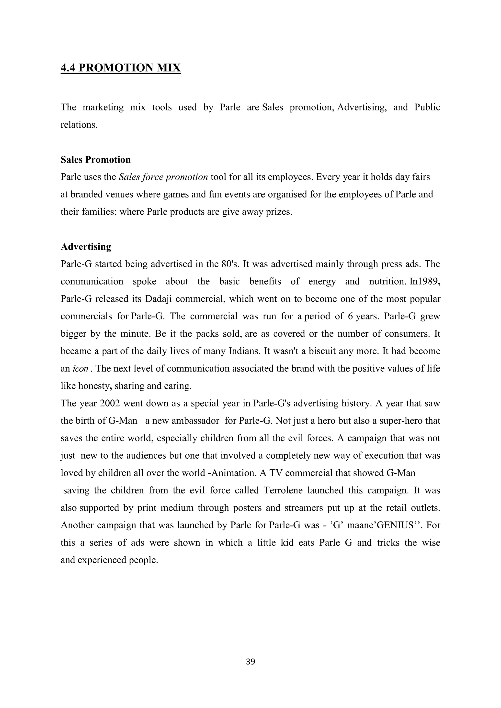 39
4.4 PROMOTION MIX
The marketing mix tools used by Parle are Sales promotion, Advertising, and Public
relations.
Sales Promotion
Parle uses the Sales force promotion tool for all its employees. Every year it holds day fairs
at branded venues where games and fun events are organised for the employees of Parle and
their families; where Parle products are give away prizes.
Advertising
Parle-G started being advertised in the 80's. It was advertised mainly through press ads. The
communication spoke about the basic benefits of energy and nutrition. In1989,
Parle-G released its Dadaji commercial, which went on to become one of the most popular
commercials for Parle-G. The commercial was run for a period of 6 years. Parle-G grew
bigger by the minute. Be it the packs sold, are as covered or the number of consumers. It
became a part of the daily lives of many Indians. It wasn't a biscuit any more. It had become
an icon. The next level of communication associated the brand with the positive values of life
like honesty, sharing and caring.
The year 2002 went down as a special year in Parle-G's advertising history. A year that saw
the birth of G-Man a new ambassador for Parle-G. Not just a hero but also a super-hero that
saves the entire world, especially children from all the evil forces. A campaign that was not
just new to the audiences but one that involved a completely new way of execution that was
loved by children all over the world -Animation. A TV commercial that showed G-Man
saving the children from the evil force called Terrolene launched this campaign. It was
also supported by print medium through posters and streamers put up at the retail outlets.
Another campaign that was launched by Parle for Parle-G was - ‘G‘ maane‘GENIUS‘‘. For
this a series of ads were shown in which a little kid eats Parle G and tricks the wise
and experienced people.
 