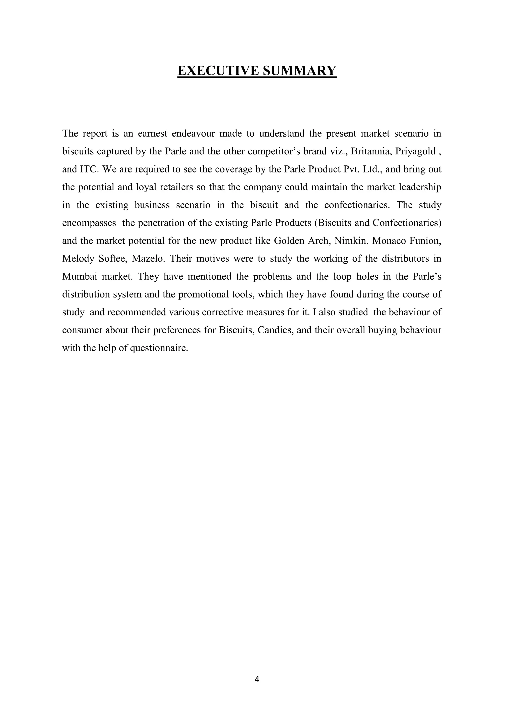 4
EXECUTIVE SUMMARY
The report is an earnest endeavour made to understand the present market scenario in
biscuits captured by the Parle and the other competitor‘s brand viz., Britannia, Priyagold ,
and ITC. We are required to see the coverage by the Parle Product Pvt. Ltd., and bring out
the potential and loyal retailers so that the company could maintain the market leadership
in the existing business scenario in the biscuit and the confectionaries. The study
encompasses the penetration of the existing Parle Products (Biscuits and Confectionaries)
and the market potential for the new product like Golden Arch, Nimkin, Monaco Funion,
Melody Softee, Mazelo. Their motives were to study the working of the distributors in
Mumbai market. They have mentioned the problems and the loop holes in the Parle‘s
distribution system and the promotional tools, which they have found during the course of
study and recommended various corrective measures for it. I also studied the behaviour of
consumer about their preferences for Biscuits, Candies, and their overall buying behaviour
with the help of questionnaire.
 