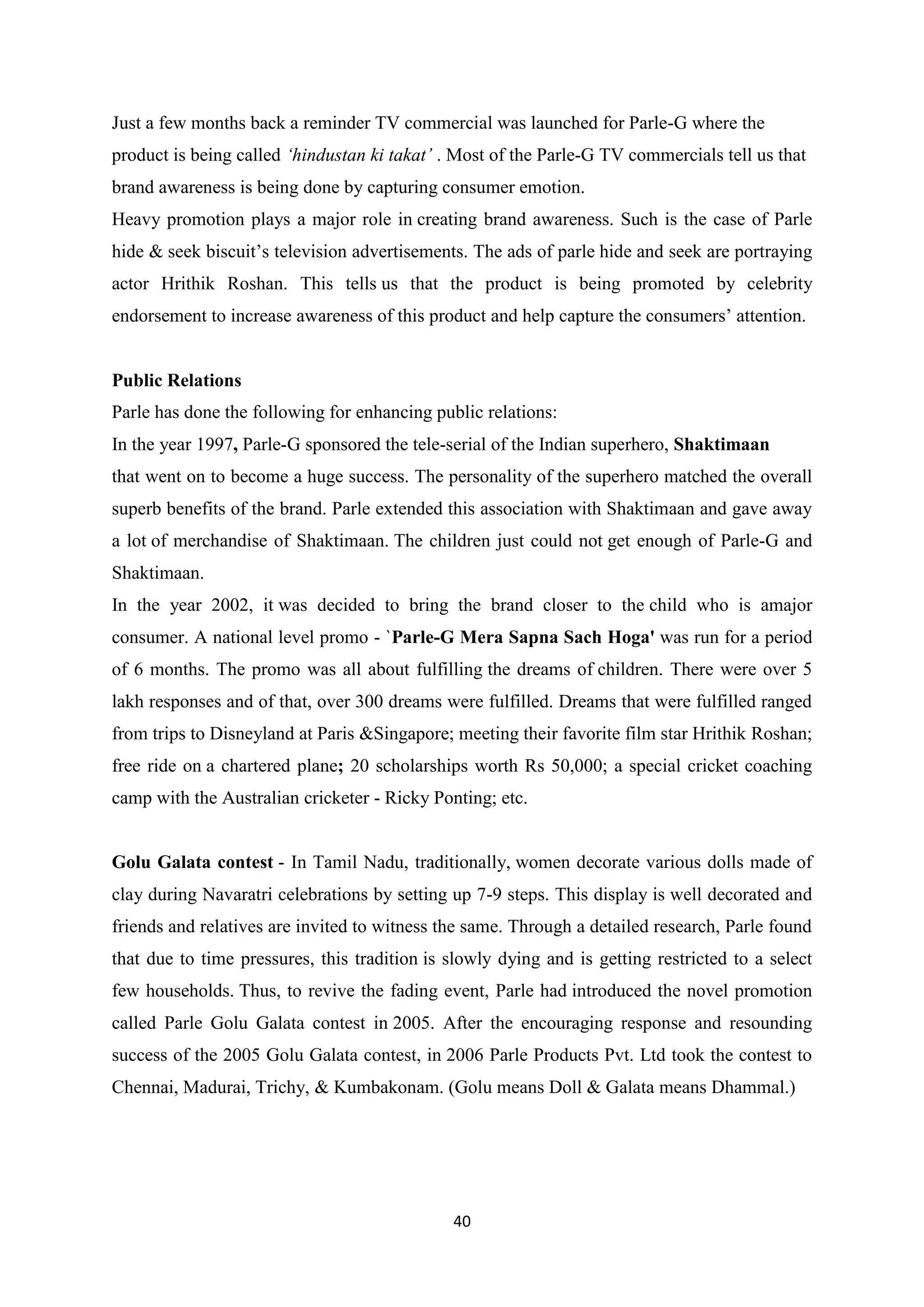 40
Just a few months back a reminder TV commercial was launched for Parle-G where the
product is being called ‘hindustan ki takat’ . Most of the Parle-G TV commercials tell us that
brand awareness is being done by capturing consumer emotion.
Heavy promotion plays a major role in creating brand awareness. Such is the case of Parle
hide & seek biscuit‘s television advertisements. The ads of parle hide and seek are portraying
actor Hrithik Roshan. This tells us that the product is being promoted by celebrity
endorsement to increase awareness of this product and help capture the consumers‘ attention.
Public Relations
Parle has done the following for enhancing public relations:
In the year 1997, Parle-G sponsored the tele-serial of the Indian superhero, Shaktimaan
that went on to become a huge success. The personality of the superhero matched the overall
superb benefits of the brand. Parle extended this association with Shaktimaan and gave away
a lot of merchandise of Shaktimaan. The children just could not get enough of Parle-G and
Shaktimaan.
In the year 2002, it was decided to bring the brand closer to the child who is amajor
consumer. A national level promo - `Parle-G Mera Sapna Sach Hoga' was run for a period
of 6 months. The promo was all about fulfilling the dreams of children. There were over 5
lakh responses and of that, over 300 dreams were fulfilled. Dreams that were fulfilled ranged
from trips to Disneyland at Paris &Singapore; meeting their favorite film star Hrithik Roshan;
free ride on a chartered plane; 20 scholarships worth Rs 50,000; a special cricket coaching
camp with the Australian cricketer - Ricky Ponting; etc.
Golu Galata contest - In Tamil Nadu, traditionally, women decorate various dolls made of
clay during Navaratri celebrations by setting up 7-9 steps. This display is well decorated and
friends and relatives are invited to witness the same. Through a detailed research, Parle found
that due to time pressures, this tradition is slowly dying and is getting restricted to a select
few households. Thus, to revive the fading event, Parle had introduced the novel promotion
called Parle Golu Galata contest in 2005. After the encouraging response and resounding
success of the 2005 Golu Galata contest, in 2006 Parle Products Pvt. Ltd took the contest to
Chennai, Madurai, Trichy, & Kumbakonam. (Golu means Doll & Galata means Dhammal.)
 