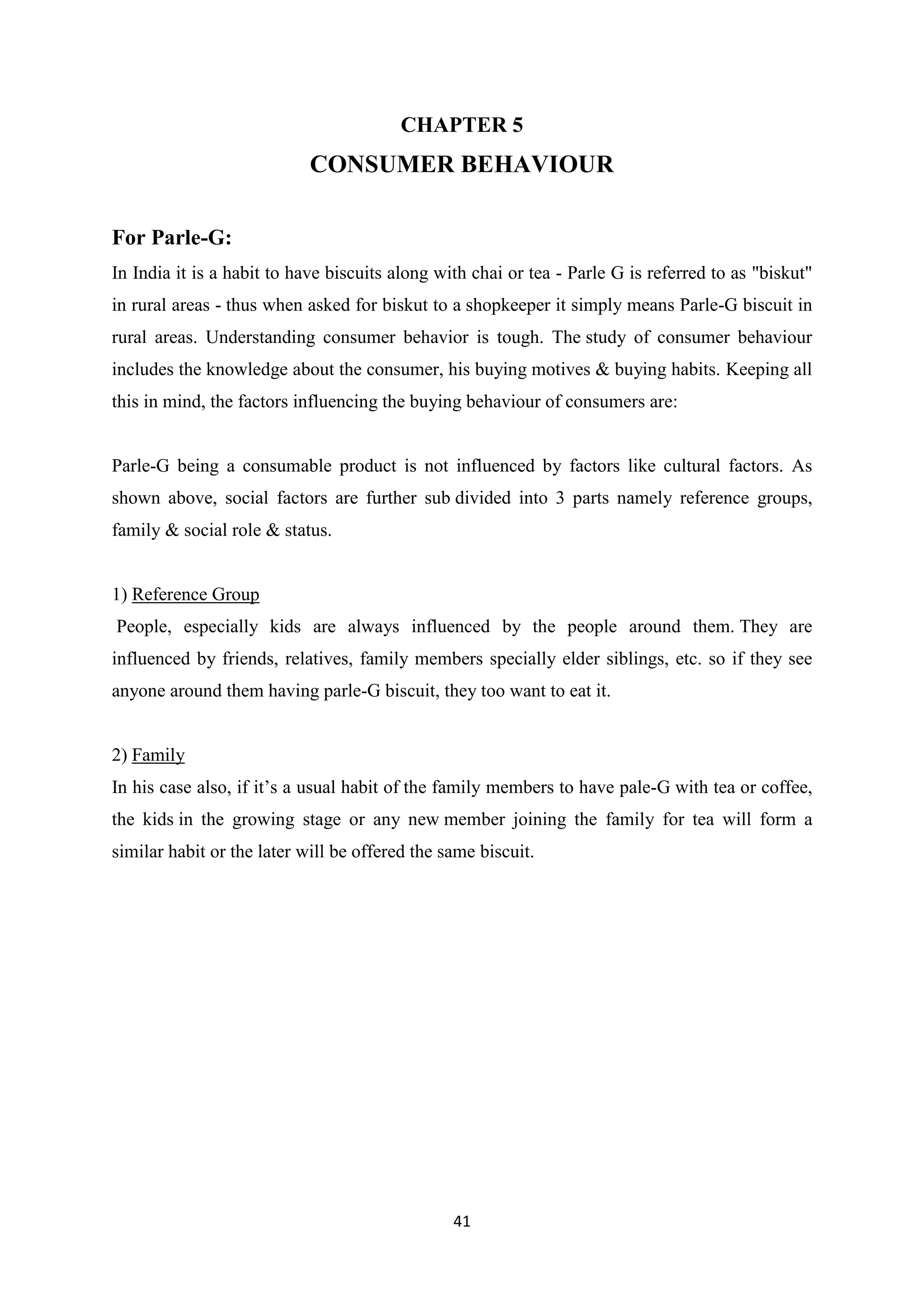 41
CHAPTER 5
CONSUMER BEHAVIOUR
For Parle-G:
In India it is a habit to have biscuits along with chai or tea - Parle G is referred to as "biskut"
in rural areas - thus when asked for biskut to a shopkeeper it simply means Parle-G biscuit in
rural areas. Understanding consumer behavior is tough. The study of consumer behaviour
includes the knowledge about the consumer, his buying motives & buying habits. Keeping all
this in mind, the factors influencing the buying behaviour of consumers are:
Parle-G being a consumable product is not influenced by factors like cultural factors. As
shown above, social factors are further sub divided into 3 parts namely reference groups,
family & social role & status.
1) Reference Group
People, especially kids are always influenced by the people around them. They are
influenced by friends, relatives, family members specially elder siblings, etc. so if they see
anyone around them having parle-G biscuit, they too want to eat it.
2) Family
In his case also, if it‘s a usual habit of the family members to have pale-G with tea or coffee,
the kids in the growing stage or any new member joining the family for tea will form a
similar habit or the later will be offered the same biscuit.
 
