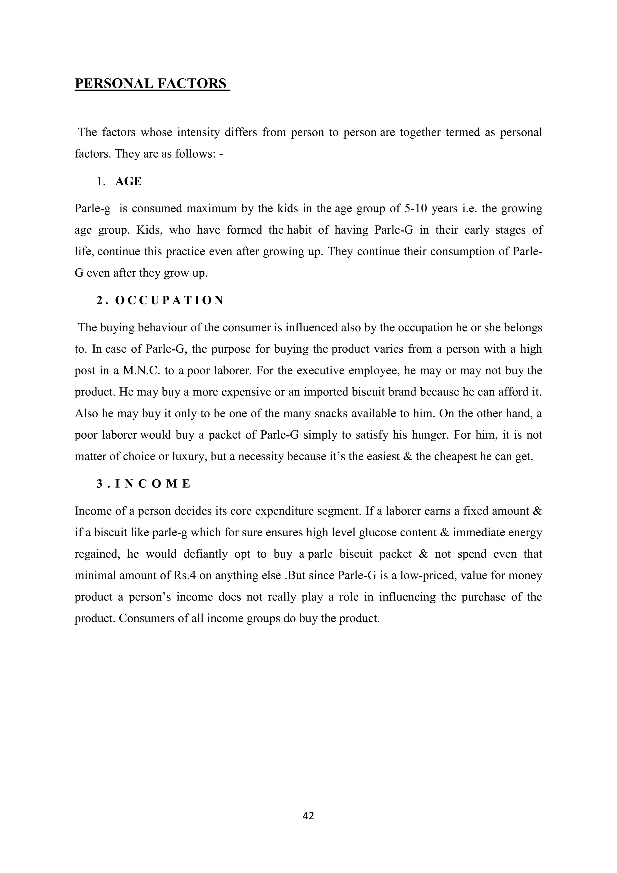 42
PERSONAL FACTORS
The factors whose intensity differs from person to person are together termed as personal
factors. They are as follows: -
1. AGE
Parle-g is consumed maximum by the kids in the age group of 5-10 years i.e. the growing
age group. Kids, who have formed the habit of having Parle-G in their early stages of
life, continue this practice even after growing up. They continue their consumption of Parle-
G even after they grow up.
2 . O C C U P A T I O N
The buying behaviour of the consumer is influenced also by the occupation he or she belongs
to. In case of Parle-G, the purpose for buying the product varies from a person with a high
post in a M.N.C. to a poor laborer. For the executive employee, he may or may not buy the
product. He may buy a more expensive or an imported biscuit brand because he can afford it.
Also he may buy it only to be one of the many snacks available to him. On the other hand, a
poor laborer would buy a packet of Parle-G simply to satisfy his hunger. For him, it is not
matter of choice or luxury, but a necessity because it‘s the easiest & the cheapest he can get.
3 . I N C O M E
Income of a person decides its core expenditure segment. If a laborer earns a fixed amount &
if a biscuit like parle-g which for sure ensures high level glucose content & immediate energy
regained, he would defiantly opt to buy a parle biscuit packet & not spend even that
minimal amount of Rs.4 on anything else .But since Parle-G is a low-priced, value for money
product a person‘s income does not really play a role in influencing the purchase of the
product. Consumers of all income groups do buy the product.
 