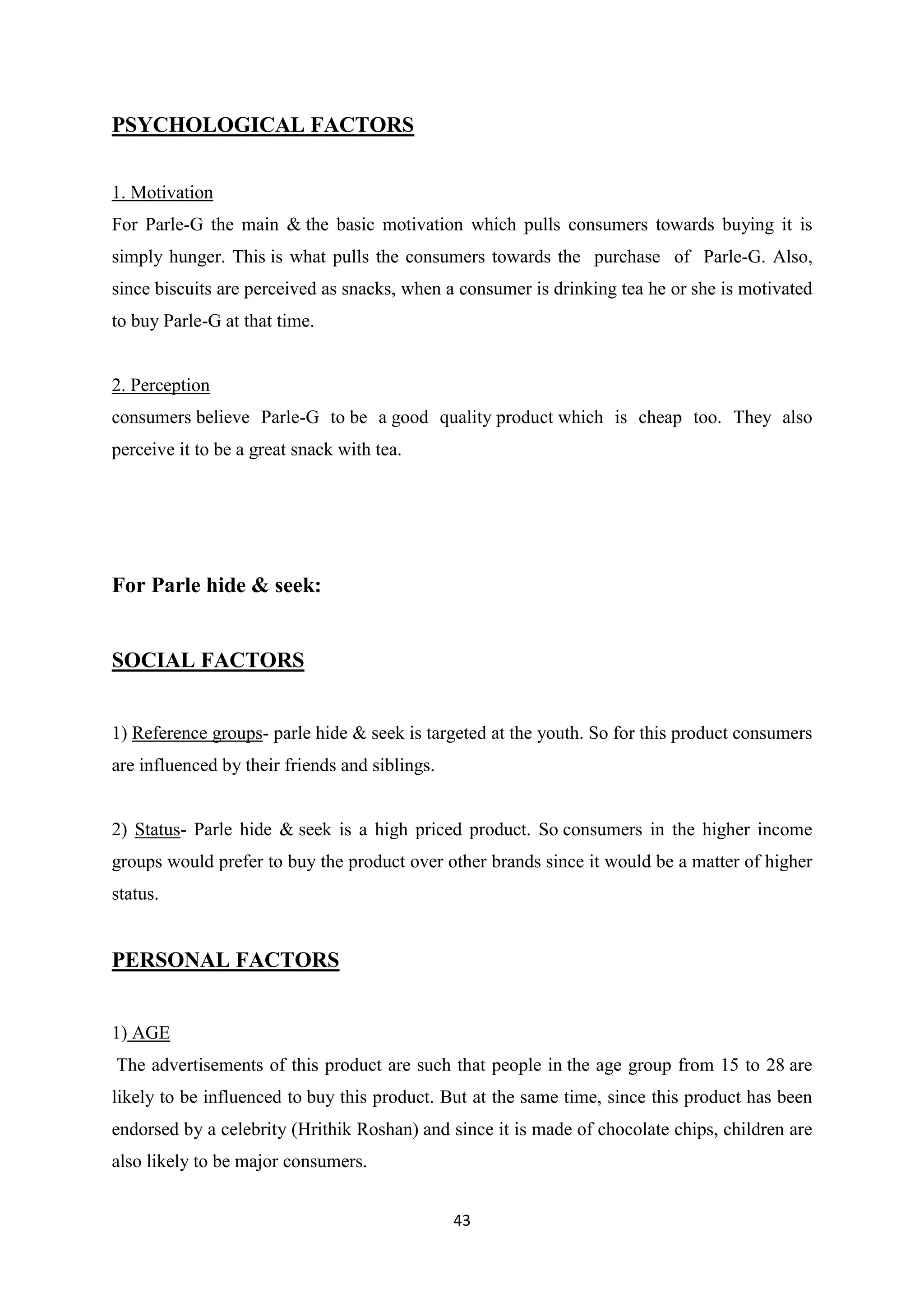43
PSYCHOLOGICAL FACTORS
1. Motivation
For Parle-G the main & the basic motivation which pulls consumers towards buying it is
simply hunger. This is what pulls the consumers towards the purchase of Parle-G. Also,
since biscuits are perceived as snacks, when a consumer is drinking tea he or she is motivated
to buy Parle-G at that time.
2. Perception
consumers believe Parle-G to be a good quality product which is cheap too. They also
perceive it to be a great snack with tea.
For Parle hide & seek:
SOCIAL FACTORS
1) Reference groups- parle hide & seek is targeted at the youth. So for this product consumers
are influenced by their friends and siblings.
2) Status- Parle hide & seek is a high priced product. So consumers in the higher income
groups would prefer to buy the product over other brands since it would be a matter of higher
status.
PERSONAL FACTORS
1) AGE
The advertisements of this product are such that people in the age group from 15 to 28 are
likely to be influenced to buy this product. But at the same time, since this product has been
endorsed by a celebrity (Hrithik Roshan) and since it is made of chocolate chips, children are
also likely to be major consumers.
 