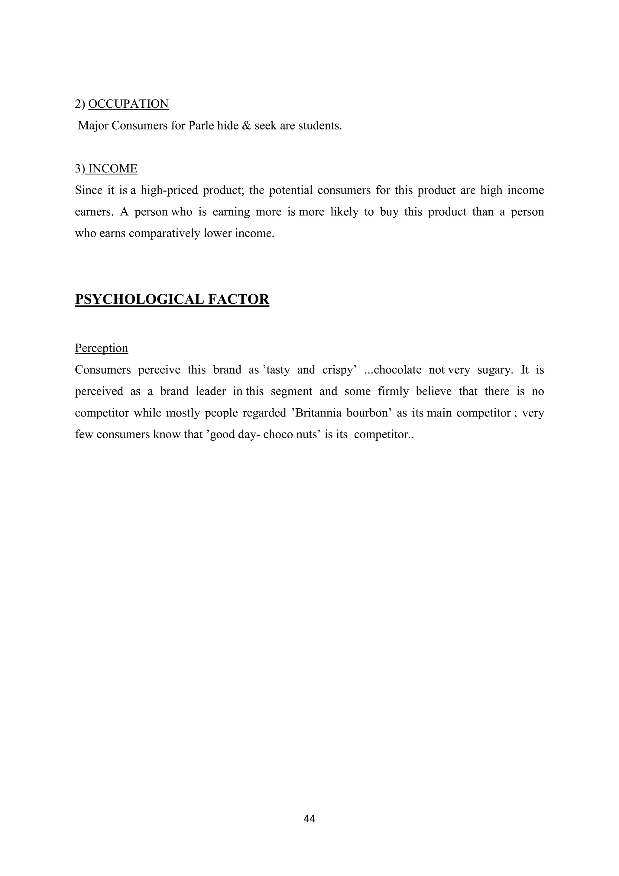 44
2) OCCUPATION
Major Consumers for Parle hide & seek are students.
3) INCOME
Since it is a high-priced product; the potential consumers for this product are high income
earners. A person who is earning more is more likely to buy this product than a person
who earns comparatively lower income.
PSYCHOLOGICAL FACTOR
Perception
Consumers perceive this brand as ‘tasty and crispy‘ ...chocolate not very sugary. It is
perceived as a brand leader in this segment and some firmly believe that there is no
competitor while mostly people regarded ‘Britannia bourbon‘ as its main competitor ; very
few consumers know that ‘good day- choco nuts‘ is its competitor..
 