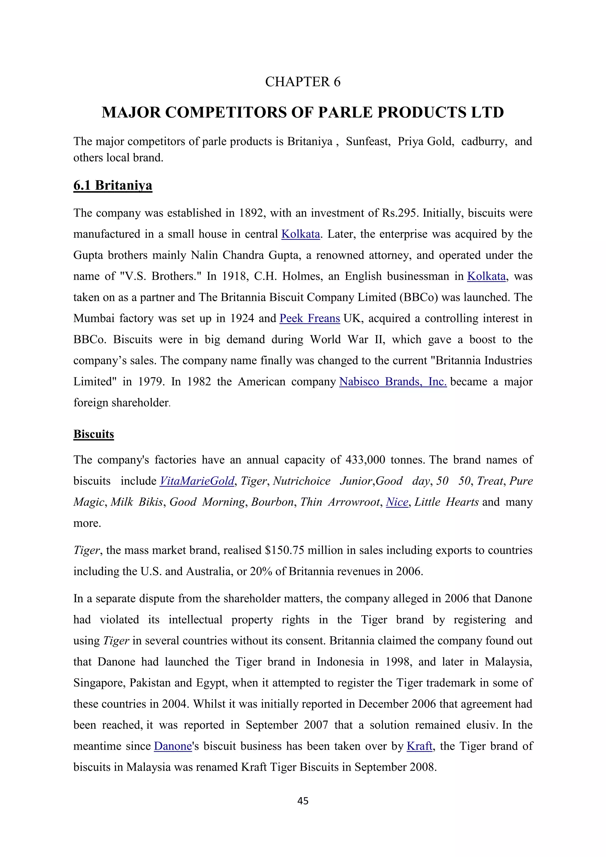 45
CHAPTER 6
MAJOR COMPETITORS OF PARLE PRODUCTS LTD
The major competitors of parle products is Britaniya , Sunfeast, Priya Gold, cadburry, and
others local brand.
6.1 Britaniya
The company was established in 1892, with an investment of Rs.295. Initially, biscuits were
manufactured in a small house in central Kolkata. Later, the enterprise was acquired by the
Gupta brothers mainly Nalin Chandra Gupta, a renowned attorney, and operated under the
name of "V.S. Brothers." In 1918, C.H. Holmes, an English businessman in Kolkata, was
taken on as a partner and The Britannia Biscuit Company Limited (BBCo) was launched. The
Mumbai factory was set up in 1924 and Peek Freans UK, acquired a controlling interest in
BBCo. Biscuits were in big demand during World War II, which gave a boost to the
company‘s sales. The company name finally was changed to the current "Britannia Industries
Limited" in 1979. In 1982 the American company Nabisco Brands, Inc. became a major
foreign shareholder.
Biscuits
The company's factories have an annual capacity of 433,000 tonnes. The brand names of
biscuits include VitaMarieGold, Tiger, Nutrichoice Junior,Good day, 50 50, Treat, Pure
Magic, Milk Bikis, Good Morning, Bourbon, Thin Arrowroot, Nice, Little Hearts and many
more.
Tiger, the mass market brand, realised $150.75 million in sales including exports to countries
including the U.S. and Australia, or 20% of Britannia revenues in 2006.
In a separate dispute from the shareholder matters, the company alleged in 2006 that Danone
had violated its intellectual property rights in the Tiger brand by registering and
using Tiger in several countries without its consent. Britannia claimed the company found out
that Danone had launched the Tiger brand in Indonesia in 1998, and later in Malaysia,
Singapore, Pakistan and Egypt, when it attempted to register the Tiger trademark in some of
these countries in 2004. Whilst it was initially reported in December 2006 that agreement had
been reached, it was reported in September 2007 that a solution remained elusiv. In the
meantime since Danone's biscuit business has been taken over by Kraft, the Tiger brand of
biscuits in Malaysia was renamed Kraft Tiger Biscuits in September 2008.
 